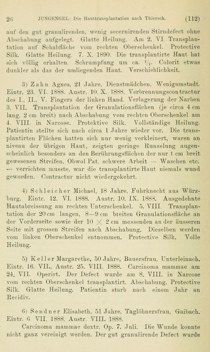 auf den gut granulirenden, wenig secernirenden Stirndefect ohne Abschabung aufgelegt. Glatte Heilung. Am 2. VI Transplan- tation auf Schabfläche vmn rechten Oberschenkel. Protective Silk. Glatte Heilung. 7. X. 1890. Die transplantirte Haut hat sich völlig erhalten. Schrumpfung um ca. l/%. Colorit etwas dunkler als das der umliegenden Haut. Verschieblichkeit. 3) Zahn Agnes, 21 Jahre. Dienstmädchen, Wenigumstadt. Eintr. 23. VI. 1888. Austr. 1<>. X. 1888. Verbrennungscontractur des L, II.. V. Fingers der linken Hand. Verlagerung der Narben 3. VII. Transplantation der Granulationsflächen (je circa 4 cm lang. 2 cm breit) nach Abschabung vom rechton Oberschenkel am 4. VIII. in Narcose. Protektive Silk. Vollständige Heilung. Patientin stellte sich nach circa 1 Jahre wieder vor. Die trans- plantirten Flächen hatten sich nur wenig verkleinert, waren an niveau der übrigen Haut, zeigten geringe Hunzelung augen- scheinlich besonders an den Berührungsflächen der nur 1 cm breit gewesenen Streifen. Obwol Pat. schwere Arbeit — Waschen etc. ■— verrichten musste, war die transplantirte Haut niemals wund geworden. Contractur nicht wiedergekehrt. 4) Schleicher Michael, 18 Jahre, Fuhrknecht aus Würz- burg. Eintr. 12. VI. 1888. Austr. 10. IX. 1888. Ausgedehnte Hautabreissung am rechten Unterschenkel. 5. VIII. Transplan- tation der 20 cm langen, 8—9 cm breiten Granulationsfläche an der Vorderseite sowie der 10 X 2 cm messenden an der äusseren Seite mit grossen Streifen nach Abschabung. Dieselben werden vom linken Oberschenkel entnommen. Protective Silk. Volle Heilung. 5) Keller Margarethe, 50 Jahre, Bauersfrau, Unterleinach. Eintr. 16. VIL. Austr. 25. VIII. 1888. Carcinoma mammae am 24. VII. Operirt. Der Defect wurde am 8. VIII. in Narcose vom rechten Oberschenkel transplantirt. Abschabung. Protective Silk. Glatte Heilung. Patientin starb nach einem Jahr an Recidiv. 6) Sendner Elisabeth, 51 Jahre, Taglöhnersfrau, Gaibach. Eintr. 6. VII. 1888. Austr. VIII. 1888. Carcinoma mammae dextr. Op. 7. Juli. Die Wunde konnte nicht ganz vereinigt werden. Der gut granulirende Defect wurde