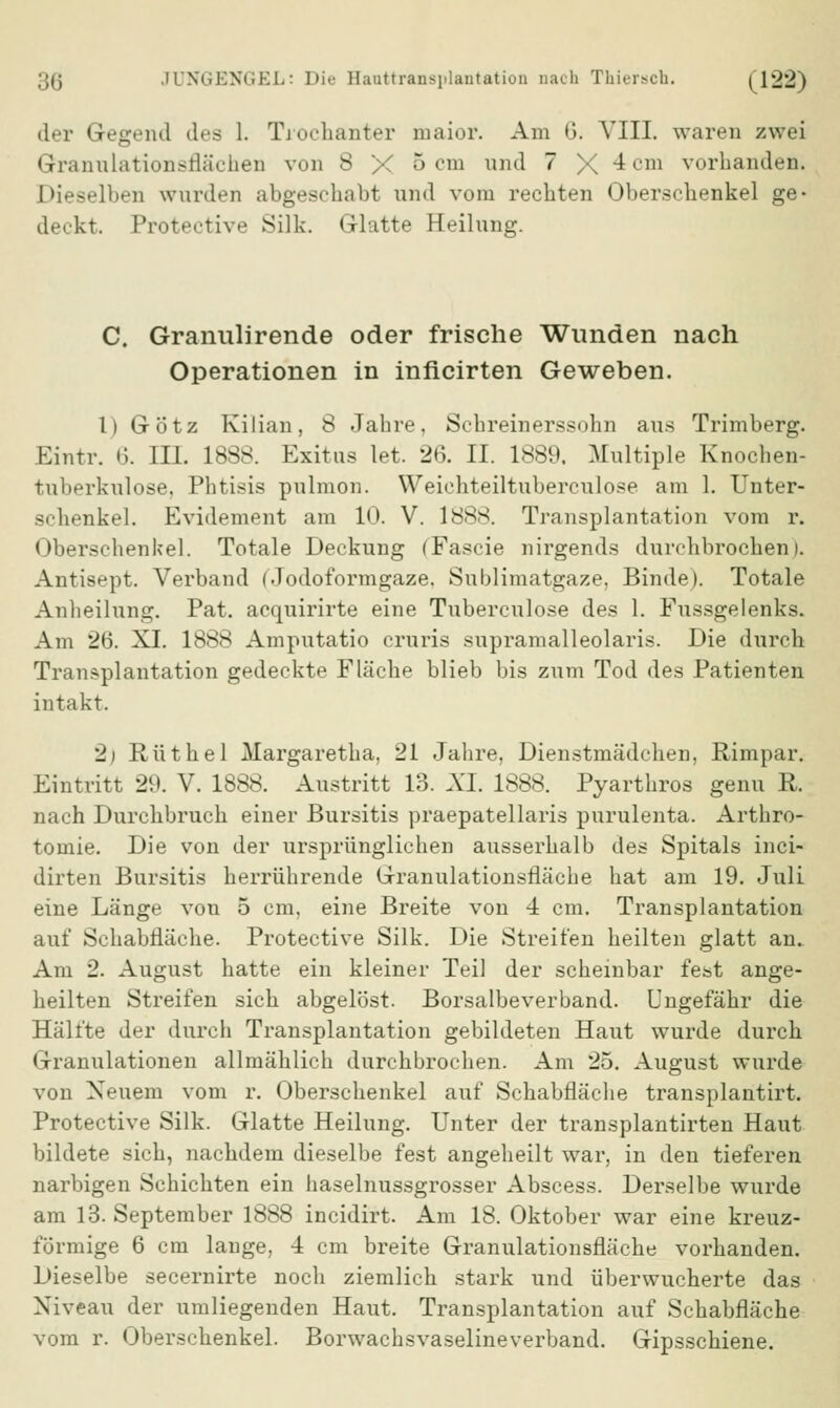 der Gegend des 1. Trochanter maior. Am 6. VIII. waren zwei Granulationsrläehen von 8 X 5 cm und 7X4 cm vorhanden. Dieselben wurden abgeschabt und vom rechten Oberschenkel ge- deckt. Protective Silk. Glatte Heilung. C. Granulirende oder frische Wunden nach Operationen in inficirten Geweben. I) Götz Kilian, 8 Jahre, Schreinerssohn aus Trimberg. Eintr. 6. ELT. 1888. Exitus let. 26. II. 1889. Multiple Knochen- tuberkulose, Phtisis pulmon. Weichteiltuberculose am 1. Unter- schenkel. Evidement am 10. V. 1888. Transplantation vom r. Oberschenkel. Totale Deckung (Faseie nirgends durchbrochen). Antisept. Verband i. Jodoformgaze. Sublimatgaze, Binde). Totale Anheilung. Pat. acquirirte eine Tuberculose des 1. Fussgelenks. Am 26. XI. 1888 Amputatio cruris supramalleolaris. Die durch. Transplantation gedeckte Fläche blieb bis zum Tod des Patienten intakt. 2j Rüthel Margaretka, 21 Jahre, Dienstmädchen, Rimpar. Eintritt 29. V. 1888. Austritt 13. AT. 1888. Pyarthros genu R. nach Durchbruch einer Bursitis praepatellaris purulenta. Arthro- tomie. Die von der ursprünglichen ausserhalb des Spitals inci- dirten Bursitis herrührende Granulationsfläche hat am 19. Juli eine Länge von 5 cm, eine Breite von 4 cm. Transplantation auf Schabfläche. Protective Silk. Die Streifen heilten glatt an. Am 2. August hatte ein kleiner Teil der scheinbar fest ange- heilten Streifen sich abgelöst. Borsalbeverband. Ungefähr die Hälfte der durch Transplantation gebildeten Haut wurde durch Granulationen allmählich durchbrochen. Am 25. August wurde von Neuem vom r. Oberschenkel auf Schabfläche transplantirt. Protective Silk. Glatte Heilung. Unter der transplantirten Haut bildete sich, nachdem dieselbe fest angeheilt war, in den tieferen narbigen Schichten ein haselnussgrosser Abscess. Derselbe wurde am 13. September 1888 incidirt. Am 18. Oktober war eine kreuz- förmige 6 cm lange, 4 cm breite Granulationsrläche vorhanden. Dieselbe secernirte noch ziemlich stark und überwucherte das Niveau der umliegenden Haut. Transplantation auf Schabfläche vom r. Oberschenkel. Borwachsvaselineverband. Gipsschiene.