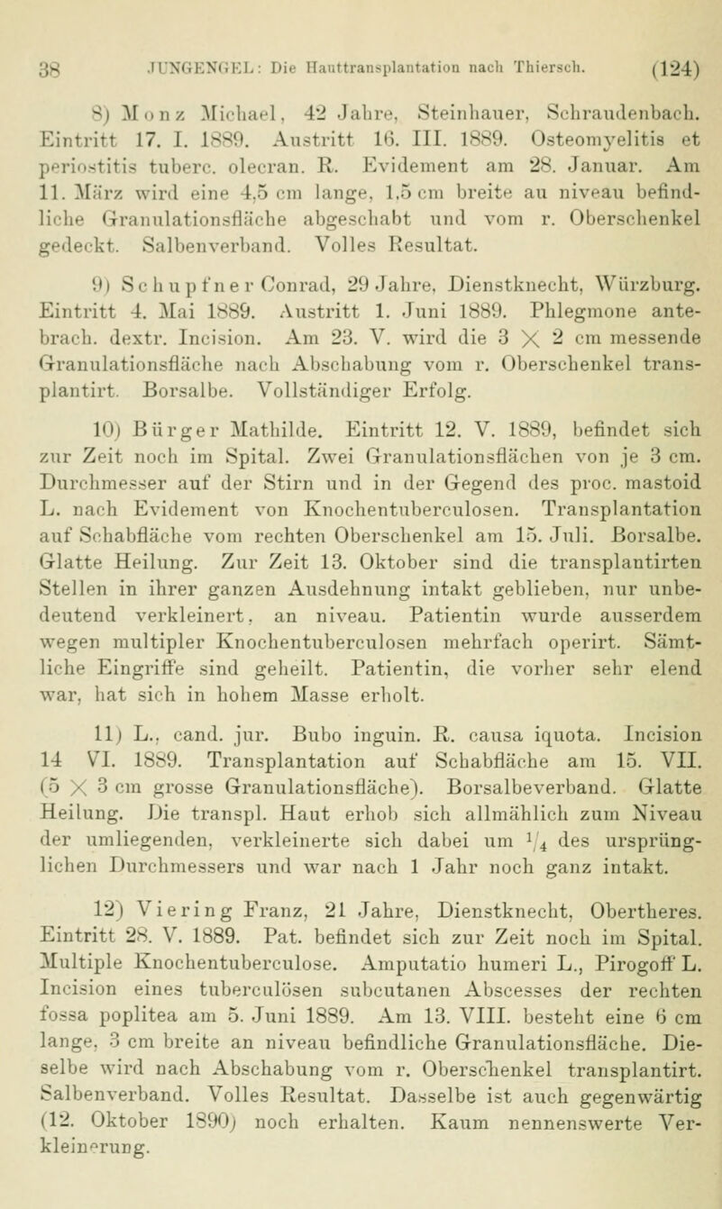 8) Monz Michael, 42 Jahre, Steinhauer, Schraudenbach. Eintritt 17. i. L889. A-ustritt L6. III. 1889. Osteomyelitis et Periostitis rubere, oleeran. R. Evidement am 28. Januar. Am 11. März wird eine 1,5 cm Lange, 1,5 cm breite au niveau befind- liche Granulationsfläche abgeschabt und vom r. Oberschenkel gedeckt. Salbenverband. Volles Resultat. 9) Schupfner Conrad, 29 Jahre, Dienstknecht, Würzburg. Eintritt 1. Mai L889. Austritt 1. Juni 1889. Phlegmone ante- brach. dextr. Incision. Am 23. V. wird die 3 X 2 cm messende Granulationsfläche nach Abschabung vom r. Oberschenkel trans- plantirt. Borsalbe. Vollständiger Erfolg. 10) Bürger Mathilde. Eintritt 12. V. 1889, befindet sich zur Zeit noch im Spital. Zwei Granulationsflächen von je 3 cm. Durchmesser auf der Stirn und in der Gegend des proc. mastoid L. nach Evidement von Knochentuberculosen. Transplantation auf Schabfläche vom rechten Oberschenkel am 15. Juli. Borsalbe. Glatte Heilung. Zur Zeit 13. Oktober sind die transplantirten Stellen in ihrer ganzen Ausdehnung intakt geblieben, nur unbe- deutend verkleinert, an niveau. Patientin wurde ausserdem wegen multipler Knochentuberculosen mehrfach operirt. Sämt- liche Eingriffe sind geheilt. Patientin, die vorher sehr elend war. hat sich in hohem Masse erholt. 11) L.. cand. jur. Bubo inguin. R. causa iquota. Incision 14 VI. 1889. Transplantation auf Schabfläche am 15. VII. (5 X 3 cm grosse Granulationsfläche). Borsalbeverband. Glatte Heilung. Die transpl. Haut erhob sich allmählich zum Niveau der umliegenden, verkleinerte sich dabei um r4 des ursprüng- lichen Durchmessers und war nach 1 Jahr noch ganz intakt. 12) Viering Franz, 21 Jahre, Dienstknecht, Obertheres. Eintritt 28. V. 1889. Pat. befindet sich zur Zeit noch im Spital. Multiple Knochentuberculose. Amputatio humeri L., Pirogort' L. Incision eines tuberculösen subcutanen Abscesses der rechten fossa poplitea am 5. Juni 1889. Am 13. VIII. besteht eine 6 cm lange. 3 cm breite an niveau befindliche Granulationsfläche. Die- selbe wird nach Abschabung vom r. Oberschenkel transplantirt. Salbenverband. Volles Resultat. Dasselbe ist auch gegenwärtig (12. Oktober 1890; noch erhalten. Kaum nennenswerte Ver- kleinerung.