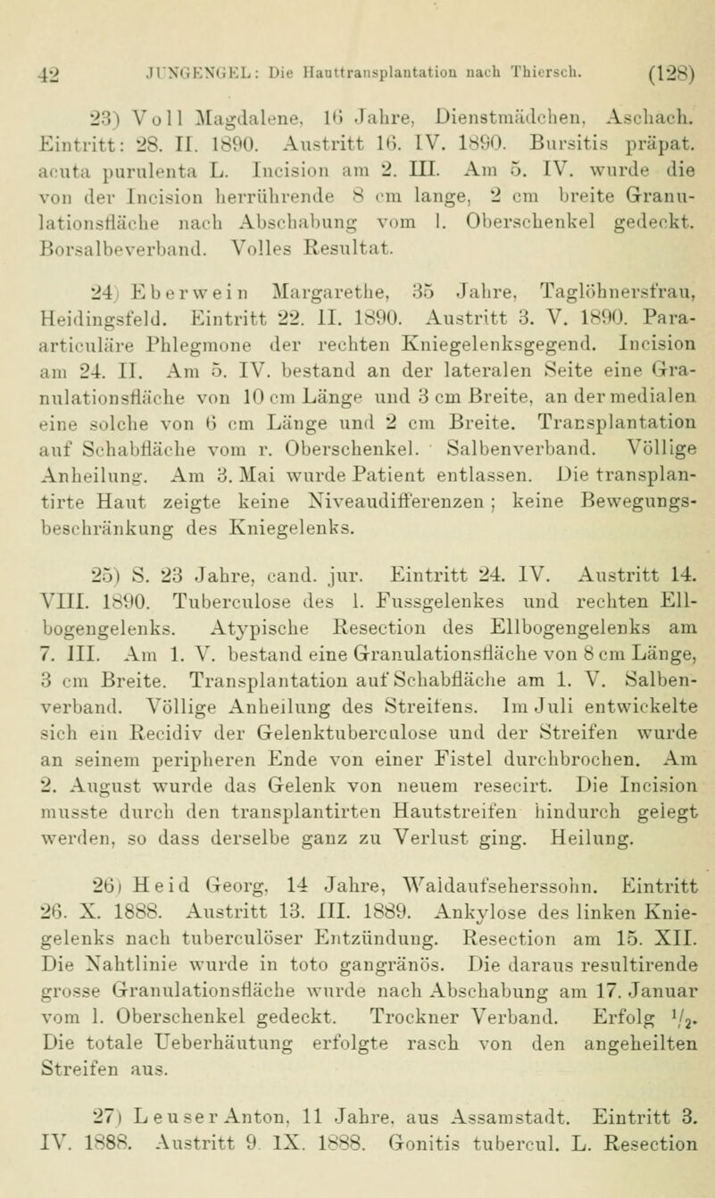 23) Voll Magdalene, L6 Jahre, Dienstmädchen, Aschach. Eintritt: 28. II. 1890. Austritt lii. IV. 1890. Bursitis präpat. acuta parulenta L. [ncision am 2. III. Am 5. IV. wurde die von der [ncision herrührende 8 cm lange, 2 cm breite Grranu- lationsfläche nach Abschabung vom 1. 01)erschenkel gedeckt. Borsalbeverband. Volles Resultat. 24 Eberwein Margarethe, 35 Jahre, Taglöhnersfrau, Heidingsfeld. Eintritt 22. II. 1890. Austritt 3. V. 1890. Para- articuläre Phlegmone der rechten Kniegelenksgegend. Ineision am 24. II. Am 5. IV. bestand an der lateralen Seite eine Gra- nulationsfläche von 10 cm Länge und 3 cm Breite, an der medialen eine solche von 6 cm Länge und 2 cm Breite. Transplantation auf Schabfläche vom r. Oberschenkel. Salbenverband. Völlige Anheilung. Am 3. Mai wurde Patient entlassen. Die transplan- tirte Haut zeigte keine Niveaudifferenzen; keine Bewegungs- beschränkung des Kniegelenks. 26) S. 23 Jahre, cand. jur. Eintritt 24. IV. Austritt 14. VIII. 1890. Tubereulose des 1. Fussgelenkes und rechten Ell- bogengelenks. Atypische Resection des Ellbogengelenks am 7. III. Am 1. V. bestand eine Granulationsfläche von 8 cm Länge, 3 cm Breite. Transplantation auf Schabfläche am 1. V. Salben- verband. Völlige Anheilung des Streitens. Im Juli entwickelte sich ein Recidiv der Gelenktuberculose und der Streifen wurde an seinem peripheren Ende von einer Fistel durchbrochen. Am 2. August wurde das Gelenk von neuem resecirt. Die Ineision musste durch den transplantirten Hautstreifen hindurch geiegt werden, so dass derselbe ganz zu Verlust ging. Heilung. 26) Heid Georg. 14 Jahre, Waldaufseherssohn. Eintritt 26. X. 1888. Austritt 13. III. 1889. Ankylose des linken Knie- gelenks nach tuberculöser Entzündung. Resection am 15. XII. Die Nahtlinie wurde in toto gangränös. Die daraus resultirende grosse Granulationsfläche wurde nach Abschabung am 17. Januar vom 1. Oberschenkel gedeckt. Trockner Verband. Erfolg 1/a. Die totale Ueberhäutung erfolgte rasch von den angeheilten Streifen aus. 27) Leuser Anton. 11 Jahre, aus Assamstadt. Eintritt 3. IV. 1888. Austritt 9 IX. 1888. Gonitis tubercul. L. Resection
