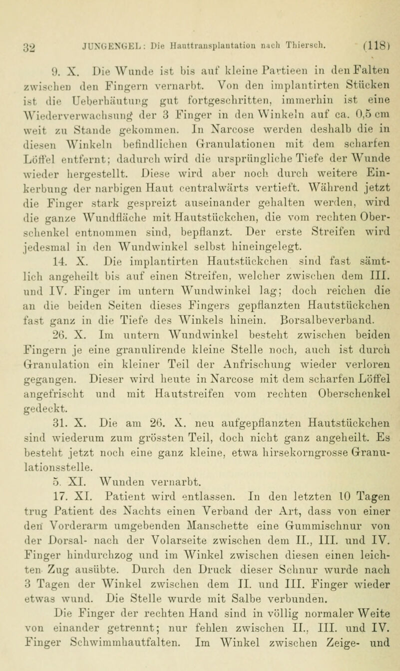 9. X. Die Wunde ist bis auf kleine Pavtieen in den Falten zwischen den Fingern vernarbt. Von den implantirten Stücken isf dir Deberbäutung gut fortgeschritten, immerhin ist eine Wiederverwachsung der 3 Finger in den Winkeln auf ca. 0,5 cm weit zu Stande gekommen. In Narcose werden deshalb die in diesen Winkeln befindlichen Granulationen mit dem scharten Löffel entfernt; dadurch wird die ursprüngliche Tiefe der Wunde wieder hergestellt. Diese wird aber noch- durch weitere Ein- kerbung d«T narbigen Haut centralwärts vertieft. Während jetzt die Finger stark gespreizt auseinander gehalten werden, wird die ganze Wundfläche mit Hautstückchen, die vom rechten Ober- schenke! entnommen sind, bepflanzt. Der erste Streifen wird jedesmal in den Wundwinkel selbst hineingelegt. 14. X. Die implantirten Hautstückchen sind fast sämt- lich angeheilt bis auf einen Streifen, welcher zwischen dem III. und IV. Finger im untern Wundwinkel lag; doch reichen die an die beiden Seiten dieses Fingers gepflanzten Hautstückchen fasl ganz in die Tiefe des Winkels hinein. Borsalbeverband. i't». X. Im untern Wundwinkel besteht zwischen beiden Fingern je eine granulirende kleine Stelle noch, auch ist durch Granulation ein kleiner Teil der Anfrischung wieder verloren gegangen. Dieser wird heute in Narcose mit dem scharfen Löffel angefrischt und mit Hautstreifen vom rechten Oberschenkel gedeckt. 31. X. Die am 26. X. neu aufgepflanzten Hautstückchen sind wiederum zum grössten Teil, doch nicht ganz angeheilt. Es besteht jetzt noch eine ganz kleine, etwa hirsekorngrosse Granu- lationsstelle. 5 XI. Wunden vernarbt. 17. XI. Patient wird entlassen. In den letzten 10 Tagen trug Patient des Nachts einen Verband der Art, dass von einer den Vorderarm umgebenden Manschette eine Gummischnur von der Dorsal- nach der Volarseite zwischen dem IL, III. und IV. Finger hindurchzog und im Winkel zwischen diesen einen leich- ten Zug ausübte. Durch den Druck dieser Schnur wurde nach 3 Tagen der Winkel zwischen dem IL und III. Finger wieder etwas wund. Die Stelle wurde mit Salbe verbunden. Die Finger der rechten Hand sind in völlig normaler Weite von einander getrennt; nur fehlen zwischen IL. III. und IV. Finger Schwimmhautfalten. Im Winkel zwischen Zeige- und