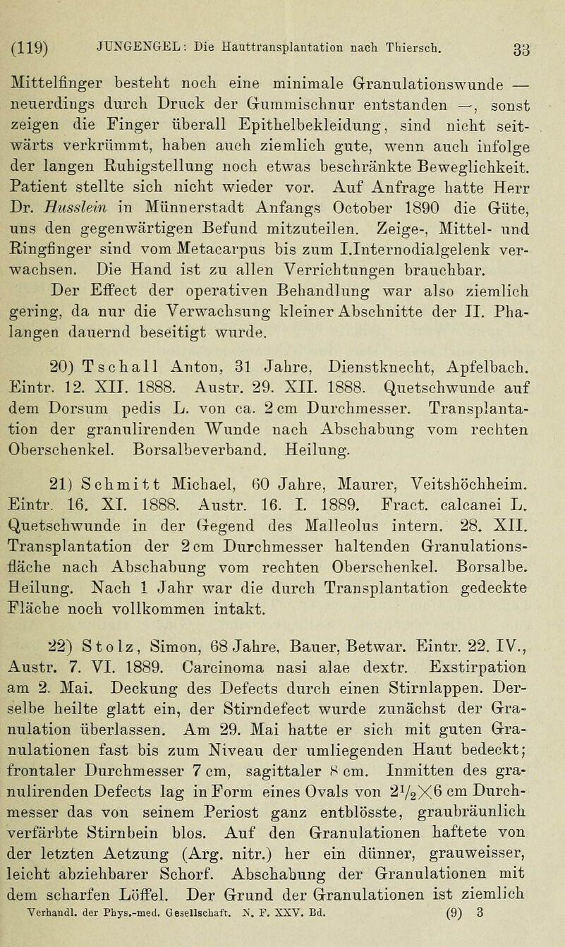 Mittelfinger besteht noch eine minimale Granulationswunde — neuerdings durch Druck der Gummischnur entstanden —, sonst zeigen die Finger überall Epithelbekleidung, sind nicht seit- wärts verkrümmt, haben auch ziemlich gute, wenn auch infolge der langen Ruhigstellung noch etwas beschränkte Beweglichkeit. Patient stellte sich nicht wieder vor. Auf Anfrage hatte Herr Dr. Russlein in Münnerstadt Anfangs October 1890 die Güte, uns den gegenwärtigen Befund mitzuteilen. Zeige-, Mittel- und Ringfinger sind vom Metacarpus bis zum Unternodialgelenk ver- wachsen. Die Hand ist zu allen Verrichtungen brauchbar. Der Effect der operativen Behandlung war also ziemlich gering, da nur die Verwachsung kleiner Abschnitte der II. Pha- langen dauernd beseitigt wurde. 20) Tschall Anton, 31 Jahre, Dienstknecht, Apfelbach. Eintr. 12. XII. 1888. Austr. 29. XII. 1888. Quetschwunde auf dem Dorsum pedis L. von ca. 2 cm Durchmesser. Transplanta- tion der granulirenden Wunde nach Abschabung vom rechten Oberschenkel. Borsalbeverband. Heilung. 21) Schmitt Michael, 60 Jahre, Maurer, Veitshöchheim. Eintr. 16. XI. 1888. Austr. 16. I. 1889. Fract. calcanei L. Quetschwunde in der Gegend des Malleolus intern. 28. XII. Transplantation der 2 cm Durchmesser haltenden Granulations- fläche nach Abschabung vom rechten Oberschenkel. Borsalbe. Heilung. Nach 1 Jahr war die durch Transplantation gedeckte Fläche noch vollkommen intakt. 22) Stolz, Simon, 68 Jahre, Bauer, Betwar. Eintr. 22. IV.r Austr. 7. VI. 1889. Carcinoma nasi alae dextr. Exstirpation am 2. Mai. Deckung des Defects durch einen Stirnlappen. Der- selbe heilte glatt ein, der Stirndefect wurde zunächst der Gra- nulation überlassen. Am 29. Mai hatte er sich mit guten Gra- nulationen fast bis zum Niveau der umliegenden Haut bedeckt; frontaler Durchmesser 7 cm, sagittaler 8 cm. Inmitten des gra- nulirenden Defects lag in Form eines Ovals von 272X6 cm Durch- messer das von seinem Periost ganz entblösste, graubräunlich verfärbte Stirnbein blos. Auf den Granulationen haftete von der letzten Aetzung (Arg. nitr.) her ein dünner, grauweisser, leicht abziehbarer Schorf. Abschabung der Granulationen mit dem scharfen Löffel. Der Grund der Granulationen ist ziemlich Verhau dl. der Phys.-med. Gesellschaft. N. F. XXV. Bd. (9) 3