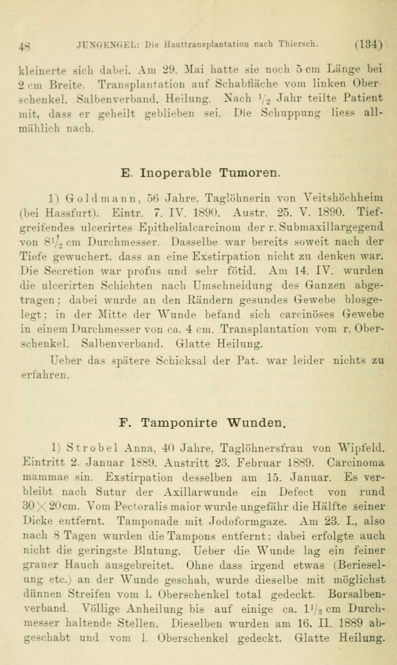 kleinerte sich dabei. Am 29. Mai hatte sie noch 5cm Länge bei 2 cm Breite. Transplantation auf Schabfläche vom linken Ober 9chenkel. Salben verband. Heilung. Nach 1;2 Janr teilte Patient mit, dass er geheilt geblieben sei. Hie Schuppung liess all- mählich nach. E. Inoperable Tumoren. li Gold mann. 56 Jahre. Taglöhneriu von Veitshöchheim (bei Hassfurt). Eiutr. 7. IV. 1890. Austr. 25. V. 1890. Tief- greifendes ulcerirtes Epithelialcarcinom der r. Submaxillargegend von 8V2 cm Durchmesser. Dasselbe war bereits soweit nach der Tiefe gewuchert, dass an eine Exstirpation nicht zu denken war. Die Secretion war profus und sehr fotid. Am 14. IV. wurden die ulcerirten Schichten nach Umschneidung des Ganzen abge- tragen ; dabei wurde an den Rändern gesundes Gewebe blosge- legt; in der Mitte der Wunde befand sich carcinöses Gewebe in einem Durchmesser von ca. 4 cm. Transplantation vom r. Ober- schenkel. Salbenverband. Glatte Heilung. Oeber das spätere Schicksal der Pat. war leider nichts zu erfahren. F. Tamponirte Wunden. 1 Strobel Anna. 40 Jahre, Taglöhnersfrau von Wipfeld. Eintritt 2. Januar 1889. Austritt 23. Februar 1889. Carcinoma mammae sin. Exstirpation desselben am 15. Januar. Es ver- bleibt nach Sutur der Axillarwunde ein Defect von rund ;ji 1 -j1 'cm. Vom Pectoralis maior wurde ungefähr die Hälfte seiner I>icke entfernt. Tamponade mit Jodoformgaze. Am 23. I., also nach 8 Tagen wurden die Tampons entfernt; dabei erfolgte auch nicht die geringste Blutung. Ueber die Wunde lag ein feiner grauer Hauch ausgebreitet. Ohne dass irgend etwas (Beriesel- te, an der Wunde geschah, wurde dieselbe mit möglichst dünnen Streifen vom 1. Oberschenkel total gedeckt. Borsalben- verband. Völlige Anheilung bis auf einige ca. I1 /2 cm Durch* •r haltende Stellen. Dieselben wurden am 16. II. 1889 ab- abt und vom 1. Oberschenkel gedeckt. Glatte Heilung.