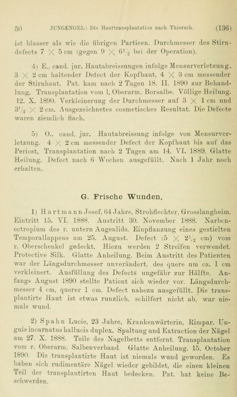 isl blasser ala wie die übrigen Partieen. Durchmesser des Stirn- defecta 7 5cm (gegen 9 X ,)1 ■_> 1,,M '^er Operation). •11 E., cand. jur. Eautabreissungen infolge Mensurverletzung. :; 2 cm haltender Defect der Kopfhaut, 4 X 3 cm messender der Stirnhaut. Pat. kam nach 2 Tagen 18. II. 1890 zur Behand- . Transplantation vom I.Oberarm. Borsalbe. Völlige Heilung. 12. X. 1890. Verkleinerung der Durchmesser auf 3 X lern und 3' 2 2 cm. Ausgezeichnetes cosmetisches Resultat. Die Defecte waren ziemlich flach. 5) 0., cand. jur. Kautabreissung infolge von Mensurver- letzung. 4 • 2 cm messender Defect der Kopfhaut bis auf das Periost. Transplantation nach 2 Tagen am 14. VI. 1889. Glatte Heilung. Defecl nach 6 Wochen ausgefüllt, Nach 1 Jahr noch erhalten. G. Frische Wunden. 1 i 11 a r t m a n n Josef, 64 Jahre. Strohflechter, Grosslangheim. Eintritt 15. VI. 1888. Austritt 30. November 1888. Narben- ectropium des r. untern Augenlids. Einpflanzung eines gestielten Temporallappens am 25. August. Defect (5 X 2',2 cm) vom r. Oberschenkel gedeckt. Hiezu werden 2 Streifen verwendet. Protective Silk. Glatte Anheilung. Beim Austritt des Patienten war der Längsdurchmesser unverändert, des quere um ca. 1 cm verkleinert. Ausfüllung des Defects ungefähr zur Hälfte. An- fangs August 1890 stellte Patient sich wieder vor. Längsdurch- messer 4 cm, querer 1 cm. Defect nahezu ausgefüllt. Die trans- plantirte Haut ist etwas runzlich, schilfert nicht ab, war nie- mals wund. 2) Spahn Lucie, 23 Jahre, Krankenwärterin. Rimpar. Un- guis incarnatus hallucis duplex. Spaltung und Extraction der Nägel am 27. X. 1888. Teile des Nagelbetts entfernt. Transplantation vom r. Oberarm. Salbenverband. Glatte Anheilung. 15. October Die transplantirte Haut ist niemals wund geworden. Es haben sich rudimentäre Nägel wieder gebildet, die einen kleinen Teil der transplantirten Haut bedecken. Pat. hat keine Be- schwerden.