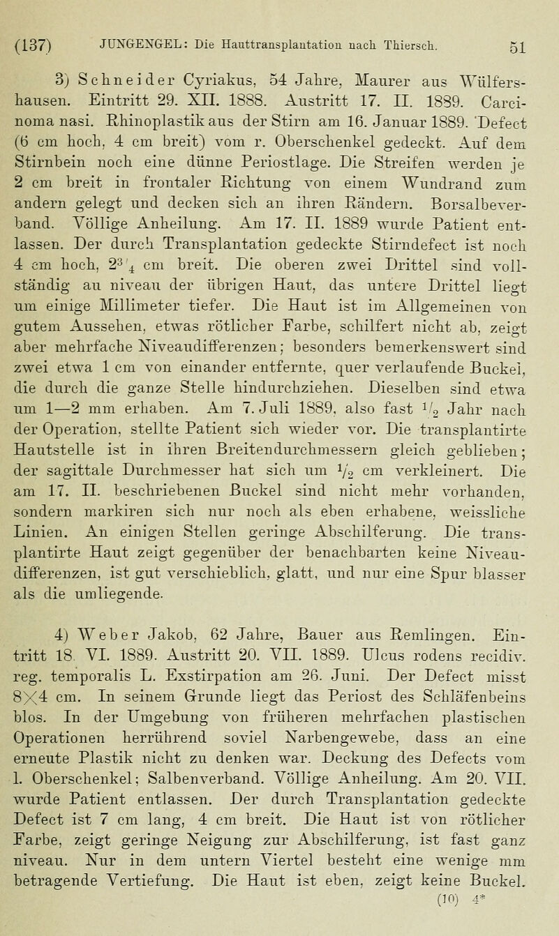 3) Schneider Cyriakus, 54 Jahre, Maurer aus Wülfers- hausen. Eintritt 29. XII. 1888. Austritt 17. II. 1839. Carci- noma nasi. Rhinoplastik aus der Stirn am 16. Januar 1889.'Defect (6 cm hoch, 4 cm breit) vom r. Oberschenkel gedeckt. Auf dem Stirnbein noch eine dünne Periostlage. Die Streifen werden je 2 cm breit in frontaler Richtung von einem Wundrand zum andern gelegt und decken sich an ihren Rändern. Borsalbever- band. Völlige Anheilung. Am 17. IL 1889 wurde Patient ent- lassen. Der durch Transplantation gedeckte Stirndefect ist noch 4 cm hoch, 23'4 cm breit. Die oberen zwei Drittel sind voll- ständig au niveau der übrigen Haut, das untere Drittel liegt um einige Millimeter tiefer. Die Haut ist im Allgemeinen von gutem Aussehen, etwas rötlicher Farbe, schilfert nicht ab, zeigt aber mehrfache Niveaudifferenzen; besonders bemerkenswert sind zwei etwa 1 cm von einander entfernte, quer verlaufende Buckel, die durch die ganze Stelle hindurchziehen. Dieselben sind etwa um 1—2 mm erhaben. Am T.Juli 1889, also fast 1f2 Jahr nach der Operation, stellte Patient sich wieder vor. Die transplantirte Hautstelle ist in ihren Breitendurchmessern gleich geblieben; der sagittale Durchmesser hat sich um 1/2 cm verkleinert. Die am 17. II. beschriebenen Buckel sind nicht mehr vorhanden, sondern markiren sich nur noch als eben erhabene, weissliche Linien. An einigen Stellen geringe Abschilferung. Die trans- plantirte Haut zeigt gegenüber der benachbarten keine Niveau- differenzen, ist gut verschieblich, glatt, und nur eine Spur blasser als die umliegende. 4) Weber Jakob, 62 Jahre, Bauer aus Remlingen. Ein- tritt 18. VI. 1889. Austritt 20. VII. 1889. Ulcus rodens recidiv. reg. temporalis L. Exstirpation am 26. Juni. Der Defect misst 8X4 cm. In seinem Grunde liegt das Periost des Schläfenbeins blos. In der Umgebung von früheren mehrfachen plastischen Operationen herrührend soviel Narbengewebe, dass an eine erneute Plastik nicht zu denken war. Deckung des Defects vom 1. Oberschenkel; Salbenverband. Völlige Anheilung. Am 20. VII. wurde Patient entlassen. Der durch Transplantation gedeckte Defect ist 7 cm lang, 4 cm breit. Die Haut ist von rötlicher Farbe, zeigt geringe Neigung zur Abschilferung, ist fast ganz niveau. Nur in dem untern Viertel besteht eine wenige mm betragende Vertiefung. Die Haut ist eben, zeigt keine Buckel. (10) 4*