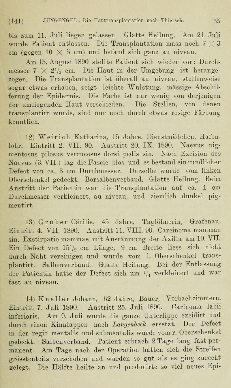 bis zum 11. Juli liegen gelassen. Glatte Heilung. Am 21. Juli wurde Patient entlassen. Die Transplantation mass noch 7 X 3 cm (gegen 10 X ^ cm) un(i befand sieb ganz au niveau. Am 15. August 1890 stellte Patient sieb wieder vor: Durch- messer 7 X *^h cm> ^e Haut in der Umgebung ist herange- zogen. Die Transplantation ist überall au niveau, stellenweise sogar etwas erbaben, zeigt leichte Wulstung, massige Abschil- ferung der Epidermis. Die Farbe ist nur wenig von derjenigen der umliegenden Haut verschieden. Die Stellen, von denen transplantirt wurde, sind nur noch durch etwas rosige Färbung kenntlich. 12) Weirich Katharina, 15 Jahre, Dienstmädchen, Hafen- lohr. Eintritt 2. VII. 90. Austritt 20. IX. 1890. Naevus pig- mentosus pilosus verrucosus dorsi pedis sin. Nach Excision des Naevus (3. VII.) lag die Fascie blos und es bestand ein rundlicher Defect von ca. 6 cm Durchmesser. Derselbe wurde vom linken Oberschenkel gedeckt. Borsalbenverband. Glatte Heilung. Beim Austritt der Patientin war die Transplantation auf ca. 4 cm Durchmesser verkleinert, au niveau, und ziemlich dunkel pig- mentirt. 13) Grub er Cäcilie, 45 Jahre, Taglöhnerin, Grafen au. Eintritt 4. VII. 1890. Austritt 11. VIII. 90. Carcinoma mammae sin. Exstirpatio mammae mit Ausräumung der Axilla am 10. VII. Ein Defect von 1572 cm Länge, 9 cm Breite Hess sich nicht durch Naht vereinigen und wurde vom 1. Oberschenkel trans- plantirt. Salbenverband. Glatte Heilung. Bei der Entlassung der Patientin hatte der Defect sich um 1/4 verkleinert und war fast au niveau. 14) Kneller Johann, 62 Jahre, Bauer, Vorbachzimmern. Eintritt 7. Juli 1890. Austritt 25. Juli 1890. Carinoma labii inferioris. Am 9. Juli wurde die ganze Unterlippe excidirt und durch einen Kinnlappen nach Langeribeck ersetzt. Der Defect in der regio mentalis und submentalis wurde vom r. Oberschenkel gedeckt. Salbenverband. Patient erbrach 2 Tage lang fast per- manent. Am Tage nach der Operation hatten sich die Streifen grösstenteils verschoben und wurden so gut als es ging zurecht gelegt. Die Hälfte heilte an und producirte so viel neues Epi-