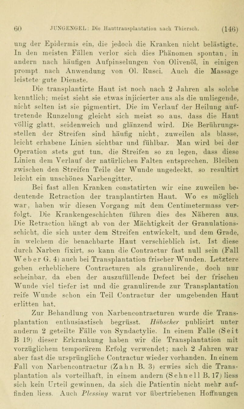 ung der Epidermis ein, die jedoch die Kranken nicht belästigte. In den meisten Fällen verlor sich dies Phänomen spontan, in andern nach häutigen Aufpinselangen von Olivenöl, in einigen prompt nach Anwendung von Ol. Etusci. Auch die Massage leistete gute Dienste. Die transplantirte Haut ist noch nach 2 Jahren als solche kenntlich; meist sieht sie etwas injicierter aus als die umliegende, nicht selten ist sie pigmentirt. Die im Verlauf der Heilung aut- tretende Runzelung gleicht sich meist so aus, dass die Haut völlig glatt, seidenweich und glänzend wird. Die Berührungs- stellen der Streifen sind häufig nicht, zuweilen als blasse, leicht erhabene Linien sichtbar und fühlbar. Man wird bei der Operation stets gut tun, die Streifen so zu legen, dass diese Linien dem Verlauf der natürlichen Falten entsprechen. Bleiben zwischen den Streifen Teile der Wunde ungedeckt, so resultirt leicht ein unschönes Narbengitter. Bei fast allen Kranken constatirten wir eine zuweilen be- deutende Retraction der tranplantirten Haut. Wo es möglich war. haben wir diesen Vorgang mit dem Centimetermass ver- folgt. Die Krankengeschichten führen dies des Näheren aus. Die Retraction hängt ab von der Mächtigkeit der Granulations- schicht, die sich unter dem Streifen entwickelt, und dem Grade, in welchem die benachbarte Haut verschieblich ist. Ist diese durch Narben fixirt, so kann die Contractur fast null sein (Fall Weber G. 4) auch bei Transplantation frischer Wunden. Letztere geben erheblichere Contracturen als granulirende, doch nur scheinbar, da eben der auszufüllende Defect bei der frischen Wunde viel tiefer ist und die granulirende zur Transplantation reife Wunde schon ein Teil Contractur der umgebenden Haut erlitten hat. Zur Behandlung von Xarbencontracturen wurde die Trans- plantation enthusiastisch begrüsst. Hübscher publicirt unter anderm 2 geteilte Fälle von Syndactylie. In einem Falle (Seit B 19) dieser Erkrankung haben wir die Transplantation mit vorzüglichem temporärem Erfolg verwendet; nach 2 Jahren war aber fast die ursprüngliche Contractur wieder vorhanden. In einem Fall von Narbencontractur (Zahn B. 3) erwies sich die Trans- plantation als vorteilhaft, in einem andern (Schnell B. 17; Hess sich kein Urteil gewinnen, da sich die Patientin nicht mehr auf- finden Hess. Auch Plessiny warnt vor übertriebenen Hoffnungen