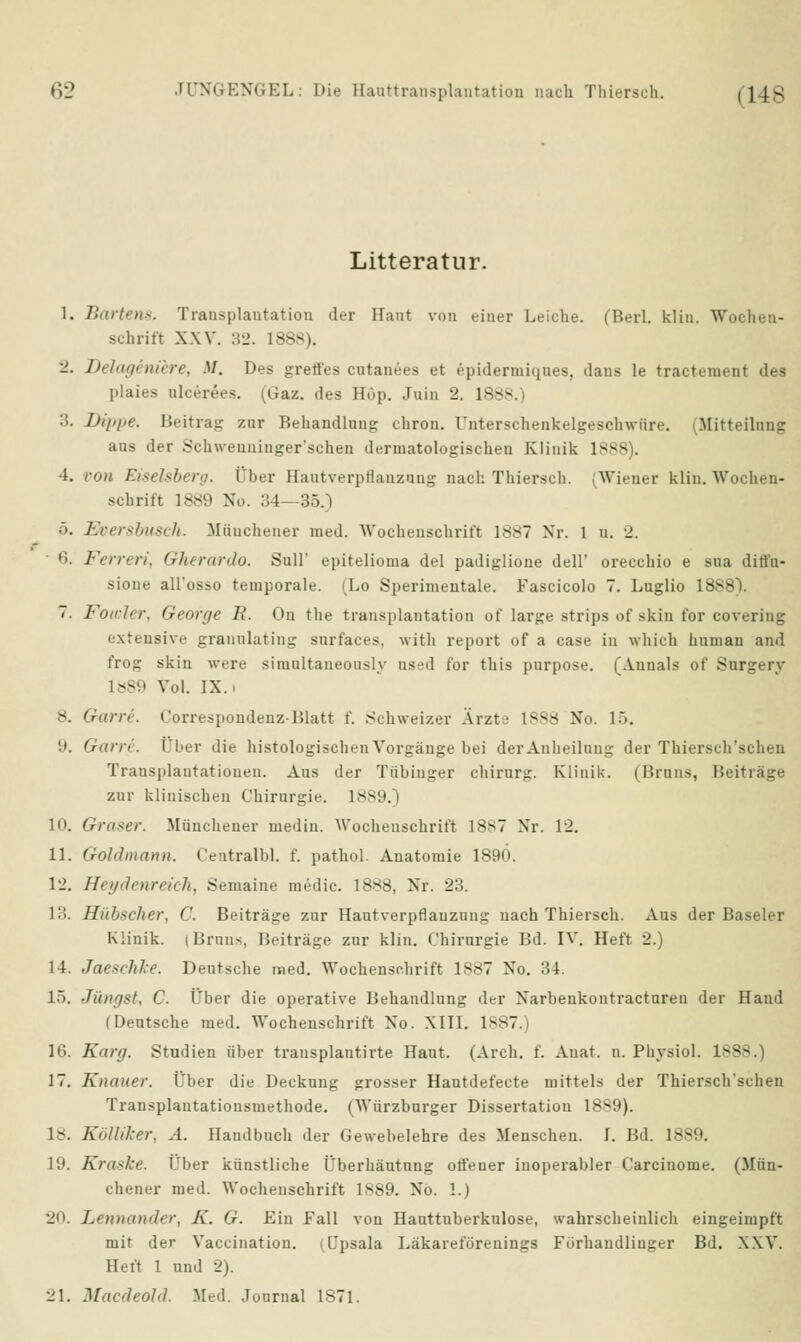 Litteratur. 1. Bartens. Transplantation der Haut von einer Leiche. (Berl. Hin. Wochen- schrift XXV. 32. 1888). 2. Delageniere, M, Des grett'es cutanees et epidermiques, dans le tractement des plaies nlcerees. (Gaz. des Hop. Juin 2. L888 3. Itt/ipe. Beitrag zur Behandlung chron. Unterschenkelgeschwüre. (Mitteilung aus der Schweuninger'schen derinatologischen Klinik 1888). 4. von Eiseisberg. Über HautverpHanzung nach Thiersch. (Wiener klin. Wochen- schrift 1889 No. 34—35.) ■*>. Eversbusch. Münchener med. Wochenschrift 1887 Nr. 1 u. 2. 6. Ferren, Gherardo. Süll' epitelioma del padiglione dell' orecchio e sua dirt'u- sione all'osso temporale. iLo Sperimentale. Fascicolo 7. Luglio lö>- 7. Foiclcr, George R. Ou the transplantation of large strips of skin for covering extensive granulating surfaces, witli report of a case in which human and frog skin were simultaneously nsed for this purpose. (Annais of Surgery 1«89 Vol. IX. 8. Garre. t'orrespondenz-Blatt f. Schweizer Arzt; l*Srf No. 15. 9. Garre. Über die histologischen Vorgänge bei derAnheilnug der Thiersch'schen Transplantationen. Aus der Tübinger Chirurg. Klinik. (Bruns, Beiträge zur klinischen Chirurgie. 1889.] 10. Graser. Münchener medin. Wochenschrift 18s7 Nr. 12. 11. Gohlmann. Centralbl. f. pathol. Anatomie 1890. 12. Heydenreich, Semaine niedic. 1888, Nr. 23. 13. Hiib*cher, C. Beiträge zur Hautverpflanzung nach Thiersch. Aus der Baseler Klinik, i Bruns, Beiträge zur klin. Chirurgie Bd. IV. Heft 2.) 14. Jacxchke. Deutsche med. Wochenschrift 1887 No. :!4. 15. Jüngst, C. Über die operative Behandlung der Narbenkontractureu der Hand (Deutsche med. Wochenschrift Xo. XIII. 1S87.) 16. Karg. Studien über trausplantirte Haut. (Arch. f. Auat. n. Physiol. 1888.) 17. Knauer. tJber die Deckung grosser Hautdefecte mittels der Thiersch'schen Transplantatiousmethode. (Würzburger Dissertation 1889). 1-. KölUker, A. Handbuch der Gewebelehre des Menschen. I. Bd. 1889. 19. Kraske. Über künstliche Überhäutung otfener inoperabler Carciuome. (Mün- chener med. Wochenschrift 1889. No. 1.) 20. Lennander, K. G. Ein Fall von Hauttuberkulose, wahrscheinlich eingeimpft mit der Vaccination. i Cpsala Läkareförenings Förhandliuger Bd. XXV. Heft 1 und 2). 21. Macdeold. Med. Journal 1871.