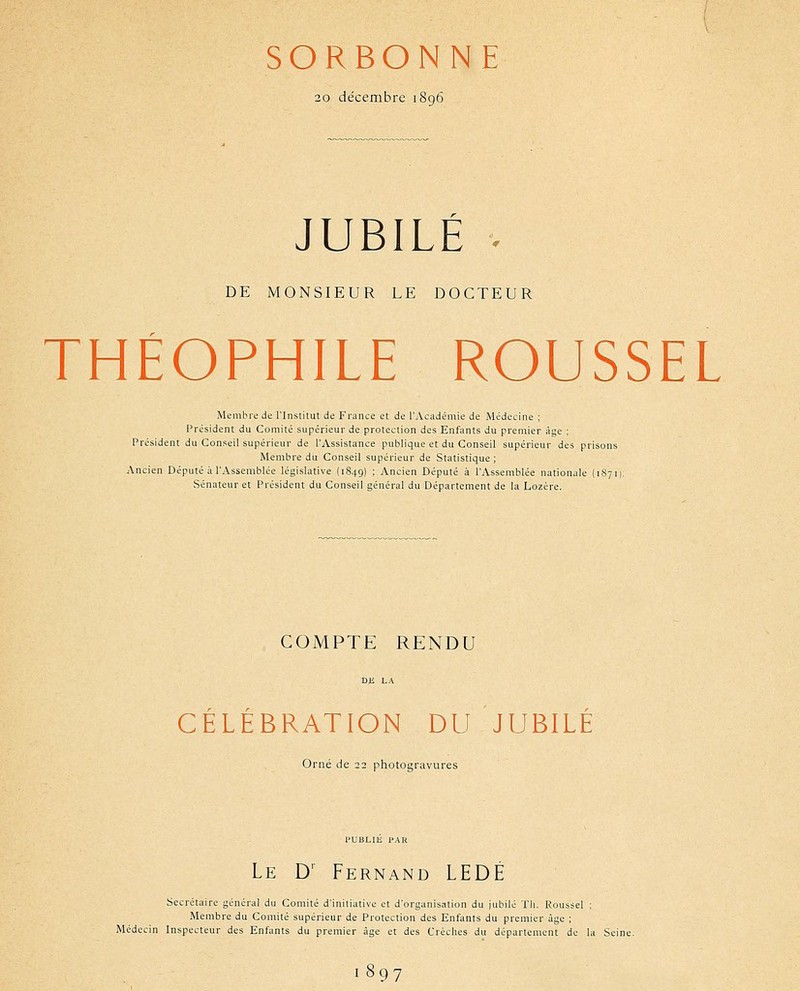 SORBONNE 20 décembre i8g6 JUBILE . DE MONSIEUR LE DOCTEUR THÉOPHILE ROUSSEL Membre de l'Institut de France et de l'Académie de Médecine ; Président du Comité supérieur de protection des Enfants du premier âge : Président du Conseil supérieur de l'Assistance publique et du Conseil supérieur des prisons Membre du Conseil supérieur de Statistique ; Ancien Député à l'Assemblée législative (1849) ; Ancien Député à l'Assemblée nationale {187 i): Sénateur et Président du Conseil général du Département de la Lozère. COMPTE RENDU DE LA CÉLÉBRATION DU JUBILÉ Orné de 22 photogravures PUBLIÉ PAR Le D' Fernand LEDÉ Secrétaire général du Comité d'initiative et d'organisation du jubilé Tli. Roussel ; Membre du Comité supérieur de Protection des Enfants du premier âge ; Médecin Inspecteur des Enfants du premier âge et des Crèches du département de la Seine. 1897