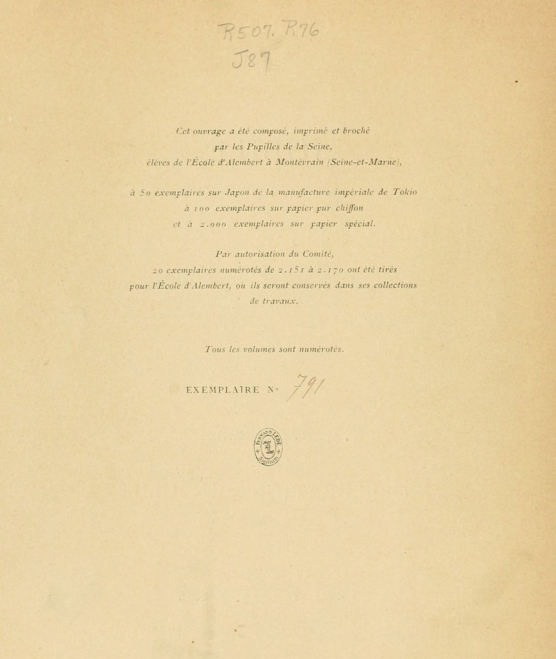 cTr/ Cet ouvrage a été einnpusé. iinfrrinié et broché par les Pupilles de la Seine, élcres de l'Ecole d'Alembcrt à Montérraiu ISeine-ct-Marnc), à 5o exemplaires sur Japon de la manufacture impériale de Tokio à 100 exemplaires sur papier pur chiffon et à 2.000 exemplaires sur papier spécial. Par autorisation du Comité, ■20 exemplaires numérotés de 2.i5r à 2.1 jo ont été tirés pour l'École d'Alembert, ou ils seront conservés dans ses collections de travaux. Tous tes volumes sont numérotés. EXEMPLAl .,: .. ///