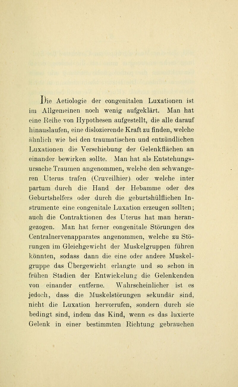 Die Aetiologie der congenitalen Luxationen ist im Allgemeinen noch wenig aufgeklärt. Man hat eine Reihe von Hypothesen aufgestellt, die alle darauf hinauslaufen, eine dislozierende Kraft zu finden, welche ähnlich wie bei den traumatischen und entzündlichen Luxationen die Verschiebung der Gelenkflächen an einander bewirken sollte. Man hat als Entstehungs- ursache Traumen angenommen, welche den schwange- ren Uterus trafen (Cruveilhier), oder welche inter partum durch die Hand der Hebamme oder des Geburtshelfers oder durch die geburtshülflichen In- strumente eine congenitale Luxation erzeugen sollten; auch die Contraktionen des Uterus hat man heran- gezogen. Man hat ferner congenitale Störungen des Centralnervenapparates angenommen, welche zu Stö- rungen im Gleichgewicht der Muskelgruppen führen könnten, sodass dann die eine oder andere Muskel- gruppe das Übergewicht erlangte und so schon in frühen Stadien der Entwickelung die Gelenkenden von einander entferne. Wahrscheinlicher ist es jedoch, dass die Muskelstörungen sekundär sind, nicht die Luxation hervorrufen, sondern durch sie bedingt sind, indem das Kind, wenn es das luxierte Gelenk in einer bestimmten Richtung gebrauchen