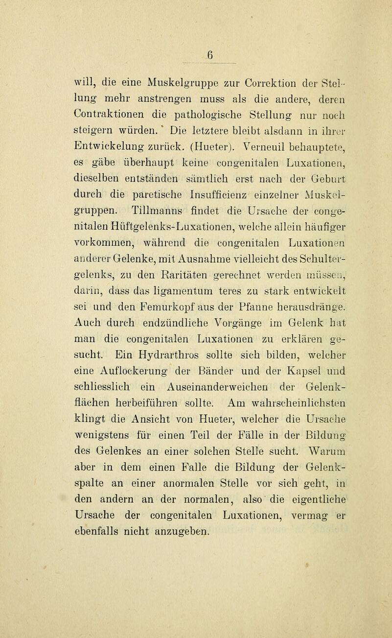 will, die eine Muskelgruppe zur Correktion der Stel- lung mehr anstrengen muss als die andere, deren Contraktionen die pathologische Stellung nur noch steigern würden.' Die letztere bleibt alsdann in ihrer Entwickelung zurück. (Hueter). Verneuil behauptete, es gäbe überhaupt keine congenitalen Luxationen, dieselben entständen sämtlich erst nach der Geburt durch die paretische Insufficienz einzelner Muskol- gruppen, Tillmanns findet die Ursache der conge- nitalen Hüftgelenks-Luxationen, welche allein häufiger vorkommen, während die congenitalen Luxationen anderer Gelenke, mit Ausnahme vielleicht des Schulter- gelenks, zu den Raritäten gerechnet werden müssen, darin, dass das ligamentum teres zu stark entwickelt sei und den FemurkojDf aus der Pfanne herausdränge. Auch durch endzündliche Vorgänge im Gelenk hat man die congenitalen Luxationen zu erklären ge- sucht. Ein Hydrarthros sollte sich bilden, welcher eine Auflockerung der Bänder und der Kapsel und schliesslich ein Auseinanderweichen der Gelenk- flächen herbeiführen sollte. Am wahrscheinlichsten klingt die Ansicht von Hueter, welcher die Ursache wenigstens für einen Teil der Fälle in der Bildung des Gelenkes an einer solchen Stelle sucht. Warum aber in dem einen Falle die Bildung der Gelenk- spalte an einer anormalen Stelle vor sich geht, in den andern an der normalen, also die eigentliche Ursache der congenitalen Luxationen, vermag er ebenfalls nicht anzugeben.