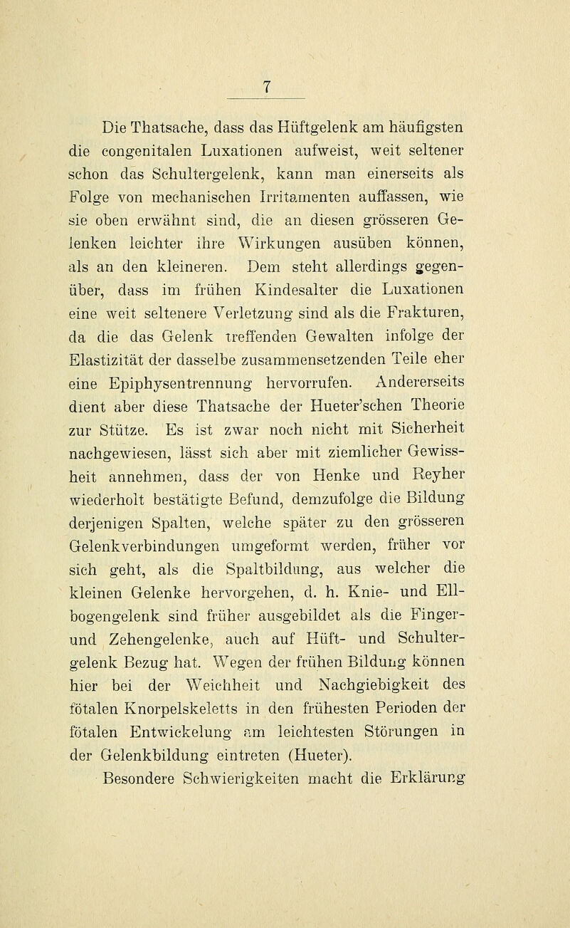 Die Thatsache, dass das Hüftgelenk am häufigsten die congenitalen Luxationen aufweist, weit seltener schon das Schultergelenk, kann man einerseits als Folge von mechanischen Irritamenten auffassen, wie sie oben erwähnt sind, die an diesen grösseren Ge- lenken leichter ihre Wirkungen ausüben können, als an den kleineren. Dem steht allerdings gegen- über, dass im frühen Kindesalter die Luxationen eine weit seltenere Verletzung sind als die Frakturen, da die das Gelenk treffenden Gewalten infolge der Elastizität der dasselbe zusammensetzenden Teile eher eine Epiphysentrennung hervorrufen. Andererseits dient aber diese Thatsache der Hueter'schen Theorie zur Stütze. Es ist zwar noch nicht mit Sicherheit nachgewiesen, lässt sich aber mit ziemlicher Gewiss- heit annehmen, dass der von Henke und Reyher wiederholt bestätigte Befund, demzufolge die Bildung derjenigen Spalten, welche später zu den grösseren Gelenkverbindungen umgeformt werden, früher vor sich geht, als die Spaltbildimg, aus welcher die kleinen Gelenke hervorgehen, d. h. Knie- und Ell- bogengelenk sind früher ausgebildet als die Finger- und Zehengelenke, auch auf Hüft- und Schulter- gelenk Bezug hat. Wegen der frühen Bildung können hier bei der Weichheit und Nachgiebigkeit des fötalen Knorpelskeletts in den frühesten Perioden der fötalen Entwickelung am leichtesten Störungen in der Gelenkbildung eintreten (Hueter). Besondere Schwierigkeiten macht die Erklärung