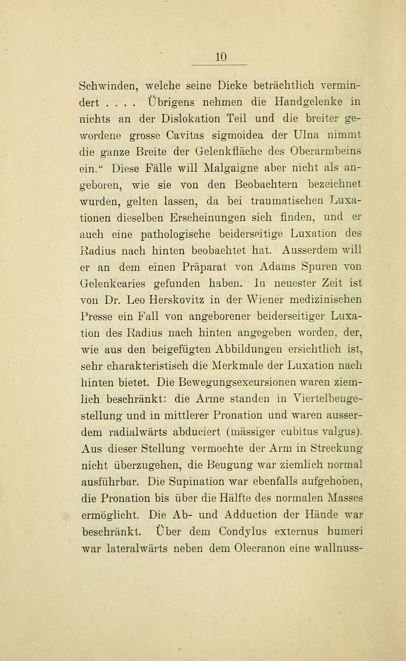 Schwinden, welche seine Dicke beträchtlich vermin- dert .... Übrigens nehmen die Handgelenke in nichts an der Dislokation Teil und die breiter ge- wordene grosse Cavitas sigmoidea der Ulna nimmt die ganze Breite der Gelenkfläche des Oberarmbeins ein. Diese Fälle will Malgaigne aber nicht als an- geboren, wie sie von den Beobachtern bezeichnet wurden, gelten lassen, da bei traumatischen Luxa- tionen dieselben Erscheinungen sich finden, und er auch eine pathologische beiderseitige Luxation des Radius nach hinten beobachtet hat. Ausserdem will er an dem einen Präparat von Adams Spuren von Gelenkcaries gefunden haben. In neuester Zeit ist von Dr. Leo Herskovitz in der Wiener medizinischen Presse ein Fall von angeborener beiderseitiger Luxa- tion des Radius nach hinten angegeben worden, der, wie aus den beigefügten Abbildungen ersichtlich ist, sehr charakteristisch die Merkmale der Luxation nach hinten bietet. Die Bewegungsexcursionen waren ziem- lich beschränkt: die Arme standen in Viertelbeuge- stellung und in mittlerer Pronation und waren ausser- dem radialwärts abduciert (massiger cubitus valgus). Aus dieser Stellung vermochte der Arm in Streckung nicht überzugehen, die Beugung war ziemlich normal ausführbar. Die Supination war ebenfalls aufgehoben, die Pronation bis über die Hälfte des normalen Masses ermöglicht. Die Ab- und Adduction der Hände war beschränkt. Über dem Gondylus externus humeri war lateralwärts neben dem Olecranon eine wallnuss-