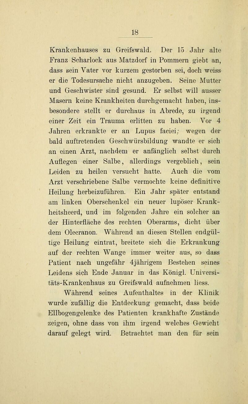 Krankenhauses zu Greifswald, Der 15 Jahr alte Franz Scharlock aus Matzdorf in Pommern giebt an, dass sein Vater vor kurzem gestorben sei, doch weiss- er die Todesursache nicht anzugeben. Seine Mutter und Geschwister sind gesund. Er selbst will ausser Masern keine Krankheiten durchgemacht haben, ins- besondere stellt er durchaus in Abrede, zu irgend einer Zeit ein Trauma erlitten zu haben. Vor 4 Jahren erkrankte er an Lupus faciei; wegen der bald auftretenden Geschwürsbildung wandte er sich ^n einen Arzt, nachdem er anfänglich selbst durch Auflegen einer Salbe, allerdings vergeblich, sein Leiden zu heilen versucht hatte. Auch die vom Arzt verschriebene Salbe vermochte keine definitive Heilung herbeizuführen. Ein Jahr später entstand am linken Oberschenkel ein neuer lupöser Krank- heitsheerd, und im folgenden Jahre ein solcher an der Hinterfläche des rechten Oberarms, dicht über dem Olecranon. Während an diesen Stellen endgül- tige Heilung eintrat, breitete sich die Erkrankung auf der rechten Wange immer weiter aus, so dass Patient nach ungefähr 4jährigem Bestehen seines Leidens sich Ende Januar in das Königl. Universi- täts-Krankenhaus zu Greifswald aufnehmen liess. Während seines Aufenthaltes in der Klinik wurde zufällig die Entdeckung gemacht, dass beide Ellbogengelenke des Patienten krankhafte Zustände zeigen, ohne dass von ihm irgend welches Gewicht darauf gelegt wird. Betrachtet man den für sein