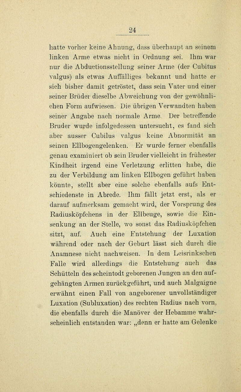 hatte vorher keine Ahnung, dass überhaupt an seinem Hnkeu Arme etwas nicht in Ordnung sei. Ihm war nur die Abductionsstellung seiner Arme (der Cubitus valgus) als etwas Auffäüiges bekannt und hatte er sich bisher damit getröstet, dass sein Vater und einer seiner Brüder dieselbe Abweichung von der gewöhnli- chen Form aufwiesen. Die übrigen Verwandten haben seiner Angabe nach normale Arme. Der betreffende Bruder wurde infolgedessen untersucht, es fand sich aber ausser Cubilus valgus keine Abnormität an seinen Ellbogengelenken. Er wurde ferner ebenfalls genau examiniert ob sein Bruder vielleicht in frühester Kindheit irgend eine Verletzung erlitten habe, die zu der Vorbildung am linken Ellbogen geführt haben könnte, stellt aber eine solche ebenfalls aufs Ent- schiedenste in Abrede. Ihm fällt jetzt erst, als er darauf aufmerksam gemacht wird, der Vorsprung des Eadiusköpfchens in der Ellbeuge, sowie die Ein- senkung an der Stelle, wo sonst das Radiusköpfchen sitzt, auf. Auch eine Entstehung der Luxation während oder nach der Geburt lässt sich durch die Anamnese nicht nachweisen. In dem Leisrinkschen Falle wird allerdings die Entstehung auch das Schütteln des scheintodt geborenen Jungen an den auf- gehängten Armen zurückgeführt, und auch Malgaigne erwähnt einen Fall von angeborener unvollständiger Luxation (Subluxation) des rechten Radius nach vorn, die ebenfalls durch die Manöver der Hebamme wahr- scheinlich entstanden war: „denn er hatte am Gelenke