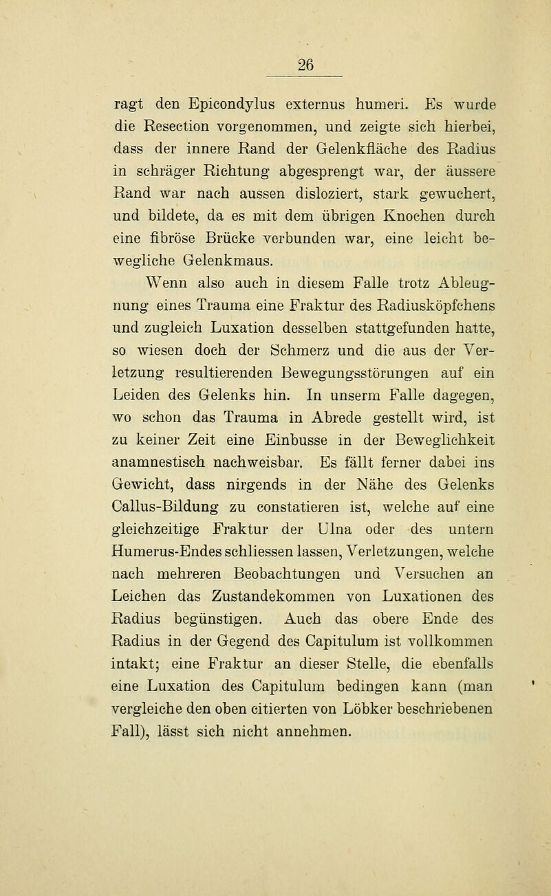 ragt den Epicondylus externus humeri. Es wurde die Resection vorgenommen, und zeigte sich hierbei, dass der innere Rand der Gelenkfläche des Radius in schräger Richtung abgesprengt war, der äussere Rand war nach aussen disloziert, stark gewuchert, und bildete, da es mit dem übrigen Knochen durch eine fibröse Brücke verbunden war, eine leicht be- wegliche Gelenkmaus. Wenn also auch in diesem Falle trotz Ableug- nung eines Trauma eine Fraktur des Radiusköpfchens und zugleich Luxation desselben stattgefunden hatte, so wiesen doch der Schmerz und die aus der Ver- letzung resultierenden Bewegungsstörungen auf ein Leiden des Gelenks hin. In unserm Falle dagegen, wo schon das Trauma in Abrede gestellt wird, ist zu keiner Zeit eine Einbusse in der Beweglichkeit anamnestisch nachweisbar. Es fällt ferner dabei ins Gewicht, dass nirgends in der Nähe des Gelenks Callus-Bildung zu constatieren ist, welche auf eine gleichzeitige Fraktur der Ulna oder des untern Humerus-Endes schliessen lassen, Verletzungen, welche nach mehreren Beobachtungen und Versuchen an Leichen das Zustandekommen von Luxationen des Radius begünstigen. Auch das obere Ende des Radius in der Gegend des Capitulum ist vollkommen intakt; eine Fraktur an dieser Stelle, die ebenfalls eine Luxation des Capitulum bedingen kann (man vergleiche den oben citierten von Löbker beschriebenen Fall), lässt sich nicht annehmen.