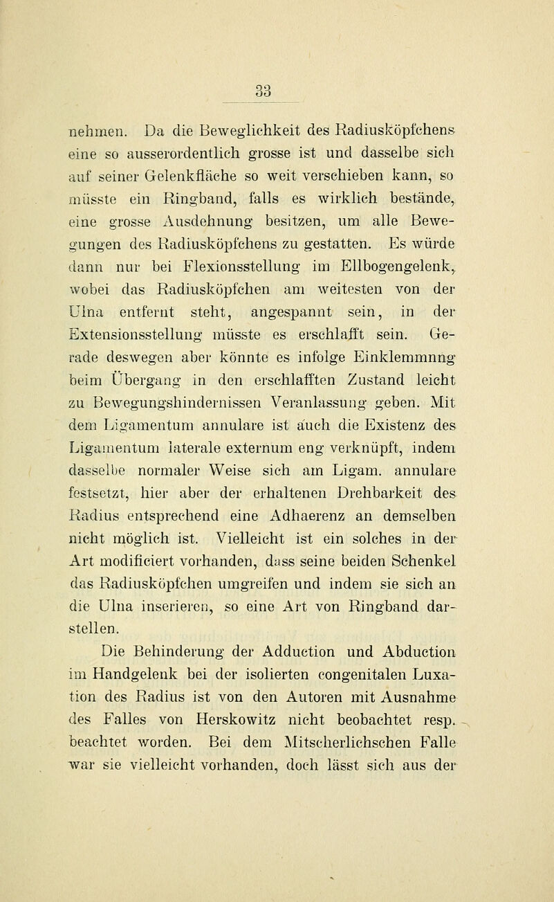 nehmen. Da die Beweglichkeit des Radiusköpfchens eine so ausserordentlich grosse ist und dasselbe sich auf seiner Gelenkfläche so weit verschieben kann, so müsste ein Ringband, falls es wirklich bestände, eine grosse Ausdehnung besitzen, um alle Bewe- gungen des Radiusköpfchens zu gestatten. Es würde dann nur bei Flexionsstellung im Ellbogengelenk, wobei das Radiusköpfchen am weitesten von der üina entfernt steht, angespannt sein, in der Extensionsstellung müsste es erschlafft sein. Ge- rade deswegen aber könnte es infolge Einklemmung beim Übergang in den erschlafften Zustand leicht zu Bewegungshindernissen Veranlassung geben. Mit dem Ligamentum annulare ist auch die Existenz des Ligamentum laterale externum eng verknüpft, indem dasselbe normaler Weise sich am Ligam. annulare festsetzt, hier aber der erhaltenen Drehbarkeit des Radius entsprechend eine Adhaerenz an demselben nicht möglich ist. Vielleicht ist ein solches in der Art modificiert vorhanden, dass seine beiden Schenkel das Radiusköpfchen umgreifen und indem sie sich an die ülna inserieren, so eine Art von Ringband dar- stellen. Die Behinderung der Adduction und Abduction im Handgelenk bei der isolierten congenitalen Luxa- tion des Radius ist von den Autoren mit Ausnahme des Falles von Herskowitz nicht beobachtet resp. beachtet worden. Bei dem Mitscherlichschen Falle war sie vielleicht vorhanden, doch lässt sich aus der