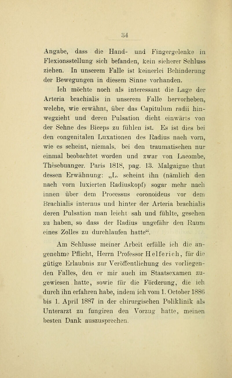 84 Angabe, dass die Hand- und Fingergelenke in Flexionsstellung sich. befanden, kein sicherer Schluss ziehen. In unserem Falle ist keinerlei Behinderung der Bewegungen in diesem Sinne vorhanden. Ich möchte noch als interessant die Lage der A.rteria brachialis in unserem Falle hervorheben, welche, wie erwähnt, über das Capitulum radii hin- wegzieht und deren Pulsation dicht einwärts von der Sehne des BiceiDs zu fühlen ist. Es ist dies bei den congenitalen Luxationen des Radius nach vorn, wie es scheint, niemals, bei den traumatischen nur einmal beobachtet worden und zwar von Lacombe, Thesebuanger. Paris 1818, pag. 13. Malgaigne thut dessen Erwähnung: „L. scheint ihn (nämlich den nach vorn luxierten Radiuskopf) sogar mehr nach innen über dem Processus coronoideus vor dem Brachialis internus und hinter der Arteria brachialis deren Pulsation man leicht sah und fühlte, gesehen zu haben, so dass der Radius ungefähr den Raum eines Zolles zu durchlaufen hatte. Am Schlüsse meiner Arbeit erfülle ich die an- genehme Pflicht, Herrn Professor Helfe rieh, für die gütige Erlaubnis zur Veröffentlichung des vorliegen- den Falles, den er mir auch im Staatsexamen zu- gewiesen hatte, sowie für die Förderung, die ich durch ihn erfahren habe, indem ich vom 1. October 1886 bis 1. April 1887 in der chirurgischen Poliklinik als Unterarzt zu fungiren den Vorzug hatte, meinen besten Dank auszusprechen.