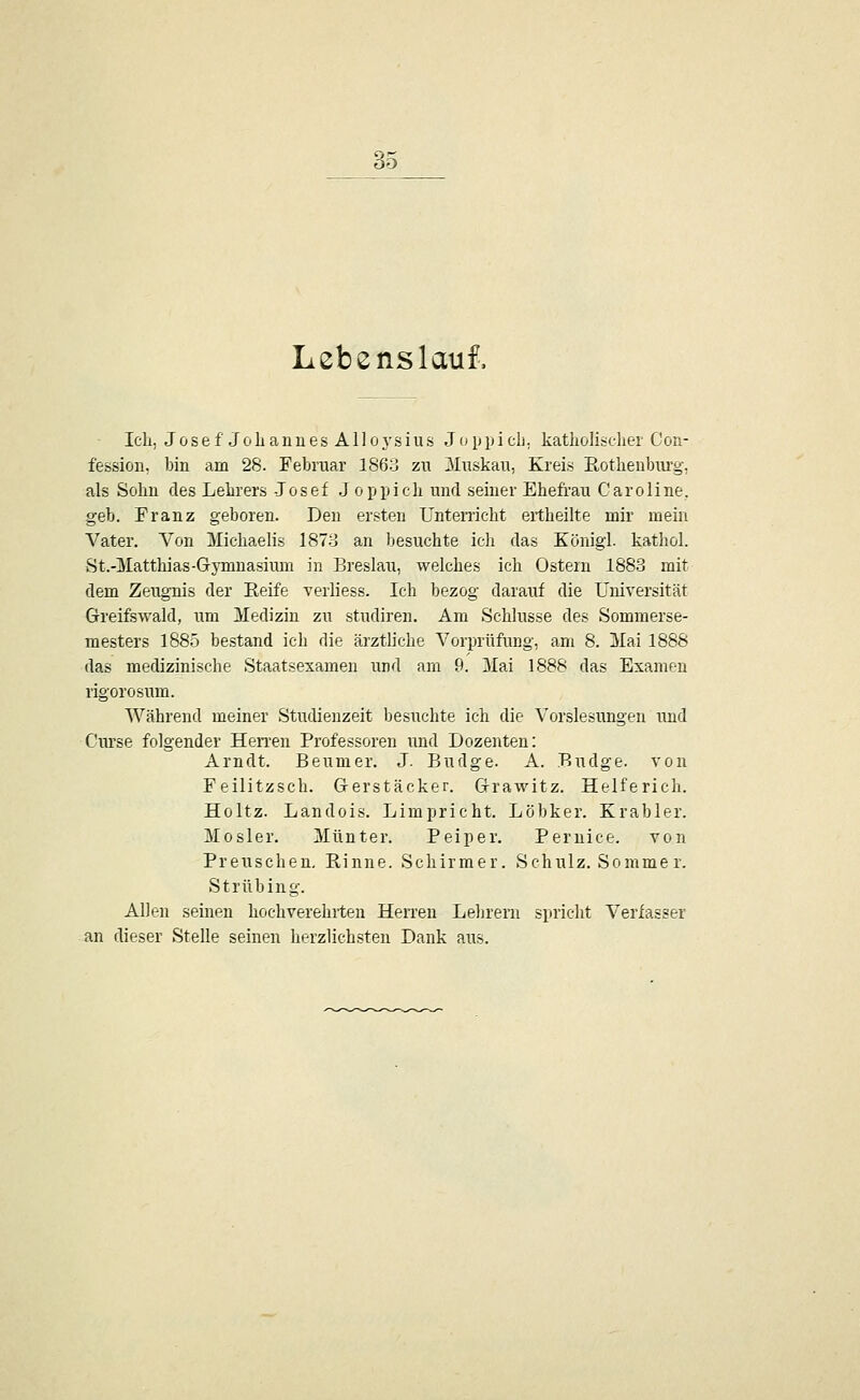 Lebenslauf, Ich, J 0 s e f J 0 L a n u e s A110 y s i u s J (< p p i cli; katliolisclier Con- fession, bin am 28. Februar 1863 zu 3Iuskau, Kreis Eothenbiirg, als Sohn des Lehrers -Josef J öpjjich unrl seiner Ehefrau Caroline, geb. Franz geboren. Den ersten Unten'icht eitheilte mir mein Vater. Von Michaelis 187-3 an besuchte ich das Königl. kathol. St.-Matthias-Gymnasium in Breslau, welches ich Ostern 1883 mit dem Zeugnis der Keife verliess. Ich bezog darauf die Universität Greifswald, um Medizin zu studiren. Am Schlüsse des Sommerse- mesters 1885 bestand ich die ärztliche Vorprüfung, am 8. Mai 1888 das medizinische Staatsexamen und am 9. 3Iai 1888 das Examen rigorosum. Während meiner Studienzeit besuchte ich die Vorslesungen und Curse folgender HeiTen Professoren und Dozenten: Arndt. Beumer. J. Budge. A. Budge. von Feilitzsch. Gerstäcker. Grawitz. Helferich. Holtz. Landois. Limpricht. Löbker. Krabler. Mosler. Munter. Peiper. Pernice. von Preuschen. Rinne. Schirmer. Schulz. Somme r. Strübing. Allen seinen hochverehrten Herren Lehrern spricht Verfasser an dieser Stelle seinen herzlichsten Dank aus.