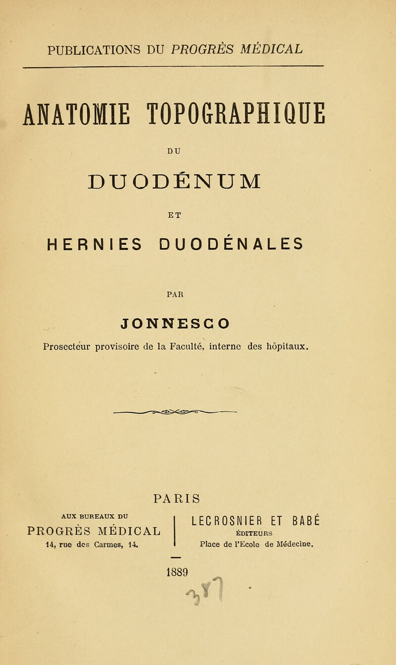 PUBLICATIONS DU PROGRÈS MEDICAL ANATOMIE TOPOGRAPHIQUE DU DUODÉNUM ET HERNIES DUODENALES PAR JONNESGO Prosectèur provisoire de la Faculté, interne des hôpitaux. PARIS AUX BUREAUX DU PROGRÈS MÉDICAL 14, rue des Carmes, 14, LECROSNIER ET BABE ÉDITEURS Place de l'Ecole de Médecine. 1889 ^