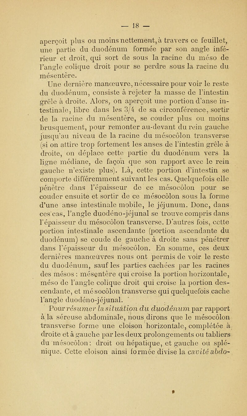 aperçoit plus ou moins nettement, à travers ce feuillet, une partie du duodénum formée par son angle infé- rieur et droit, qui sort de sous la racine du méso de l'angle colique droit pour se perdre sous la racine du mésentère. Une dernière manœuvre, nécessaire pour voir le reste du duodénum, consiste à rejeter la masse de Fintestin grêle à droite. Alors, on aperçoit une portion d'anse in- testinale, libre dans les 3/4 de sa circonférence, sortir de la racine du mésentère, se couder plus ou moins brusquement, pour remonter au-devant du rein gauche jusqu'au niveau de la racine du mésocôlon transverse (si on attire trop fortement les anses de l'intestin grêle à droite, on déplace cette partie du duodénum vers la ligne médiane, de façon que son rapport avec le rein gauche n'existe plus). Là, cette portion d'intestin se comporte différemment suivant les cas. Quelquefois elle pénètre dans l'épaisseur de ce mésocôlon pour se couder ensuite et sortir de ce mésocôlon sous la forme d'une anse intestinale mobile, le jéjunum. Donc, dans ces cas, l'angle duodéno-jéjunal se trouve compris dans l'épaisseur du mésocôlon transverse. D'autres fois, cette portion intestinale ascendante (portion ascendante du duodénum) se coude de gauche à droite sans pénétrer dans l'épaisseur du mésocôlon. En somme, ces deux dernières manœuvres nous ont permis de voir le reste du duodénum, sauf les parties cachées par les racines des mésos : mésentère qui croise la portion horizontale, méso de l'angle colique droit qui croise la portion des- cendante, et mésocôlon transverse qui quelquefois cache l'angle duodéno-jéjunal. Pour résumer la, situation du duodénum par rapport à la séreuse abdominale, nous dirons que le mésocôlon transverse forme une cloison horizontale, complétée à droite et à gauche par les deux prolongements ou tabliers du mésocôlon: droit ou hépatique, et gauche ou splé- nique. Cette cloison ainsi formée divise la cavité abdo-