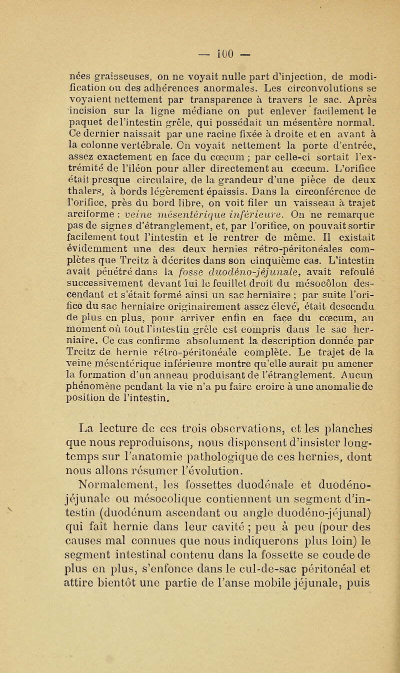 — iOO — nées graisseuses, on ne voyait nulle part d'injection, de modi- fication ou des adhérences anormales. Les circonvolutions se voyaient nettement par transparence à travers le sac. Après incision sur la ligne médiane on put enlever lacîilement le paquet de l'intestin grêle, qui possédait un mésentère normal. Ce dernier naissait par une racine fixée à droite et en avant à la colonne vertébrale. On voyait nettement la porte d'entrée, assez exactement en face du cœcum ; par celle-ci sortait l'ex- trémité de l'iléon pour aller directement au cœcum. L'orifice était presque circulaire, de la grandeur d'une pièce de deux thaler.*?, à bords légèrement épaissis. Dans la circonférence de l'orifice, près du bord libre, on voit filer un vaisseau à trajet arciforme : veine mésentérique inférieure. On ne remarque pas de signes d'étranglement, et, par l'orifice, on pouvait sortir facilement tout l'intestin et le rentrer de même. Il existait évidemment une des deux hernies rétro-péritonéales com- plètes que Treitz à décrites dans son cinquième cas. L'intestin avait pénétré dans la fosse duodéno-jéjunale, avait refoulé successivement devant lui le feuillet droit du mésocôlon des- cendant et s'était formé ainsi un sac herniaire ; par suite l'ori- fice du sac herniaire originairement assez élevé, était descendu de plus en plus, pour arriver enfin en face du cœcum, au moment où tout l'intestin grêle est compris dans le sac her- niaire. Ce cas confirme absolument la description donnée par Treitz de hernie rétro-péritonéale complète. Le trajet de la veine mésentérique inférieure montre qu'elle aurait pu amener la formation d'un anneau produisant de l'étranglement. Aucun phénomène pendant la vie n'a pu faire croire à une anomalie de position de l'intestin. La lecture de ces trois observations, et les iDlanches que nous reproduisons, nous dispensent d'insister long- temps sur l'anatomie pathologique de ces hernies, dont nous allons résumer l'évolution. Normalement, les fossettes duodénale et duodéno- jéjunale ou mésocolique contiennent un segment d'in- testin (duodénum ascendant ou angle duodéno-jéjunal) qui fait hernie dans leur cavité ; peu à peu (pour des causes mal connues que nous indiquerons plus loin) le segment intestinal contenu dans la fossette se coude de plus en plus, s'enfonce dans le cul-de-sac péritonéal et attire bientôt une partie de l'anse mobile jéjunale, puis