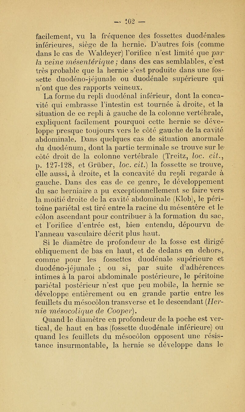 facilement, vu la fréquence des fossettes duoclénale» inférieures, siège de la hernie. D'autres fois (comme dans le cas de Waldeyer) l'orifice n'est limité que par la, veine mésentérique ; dans des cas semblables, c'est très probable que la hernie s'est produite dans une fos- sette duodéno-jéjunale ou duodénale supérieure qui n'ont que des rapports veineux. La forme du repli duodénal inférieur, dont la conca- vité qui embrasse l'intestin est tournée à droite, et la situation de ce repli à gauche de la colonne vertébrale, expliquent facilement pourquoi cette hernie se déve- loppe presque toujours vers le côté gauche de la cavité abdominale. Dans quelques cas de situation anormale du duodénum, dont la partie terminale se trouve sur le- côté droit de la colonne vertébrale (Treitz, loc. cit., p. 127-128, et Grûber, loc. cit.) la fossette se trouve, elle aussi, à droite, et la concavité du repli regarde à gauche. Dans des cas de ce genre, le développement du sac herniaire a pu exceptionnellement se faire vers la moitié droite de la cavité abdominale (Klob), le péri- toine pariétal est tiré entre la racine du mésentère et le côlon ascendant pour contribuer à la formation du sac,, et l'orifice d'entrée est, bien entendu, dépourvu de Fanneau vasculaire décrit plus haut. Si le diamètre de profondeur de la fosse est dirigé obliquement de bas en haut, et de dedans en dehors,, comme pour les fossettes duodénale supérieure et duodéno-jéjunale ; ou si, par suite d'adhérences, intimes à la paroi abdominale postérieure, le péritoine pariétal postérieur n'est que peu mobile, la hernie se développe entièrement ou en grande partie entre les feuillets du mésocôlon transverse et le descendant {Her- nie mésocolique de Cooper). Quand le diamètre en profondeur de la poche est ver- tical, de haut en bas (fossette duodénale inférieure) ou quand les feuillets du mésocôlon opposent une résis- tance insurmontable, la hernie se développe dans le