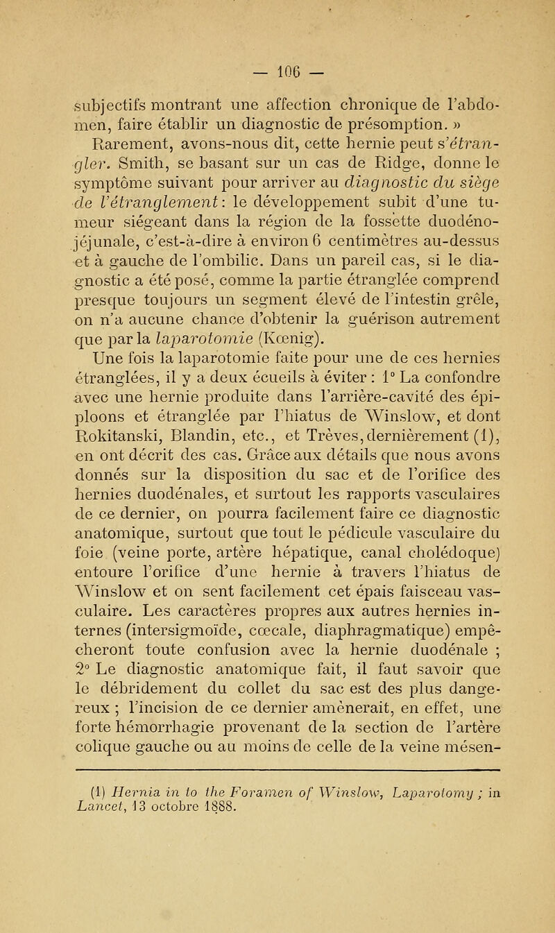 subjectifs montrant une affection chronique de l'abdo- men, faire établir un diagnostic de présomption. )> Rarement, avons-nous dit, cette hernie peut s'étran- gler. Smith, se basant sur un cas de Ridge, donne le symptôme suivant pour arriver au diagnostic du siège de l'étranglement : le développement subit d'une tu- meur siégeant dans la région de la fossette duodéno- jéjunale, c'est-à-dire à environ 6 centimètres au-dessus et à gauche de l'ombilic. Dans un pareil cas, si le dia- gnostic a été posé, comme la partie étranglée comprend presque toujours un segment élevé de l'intestin grêle, on n'a aucune chance d'obtenir la guérison autrement que parla laparotomie (Kœnig). Une fois la laparotomie faite pour une de ces hernies étranglées, il y a deux écueils à éviter : 1° La confondre avec une hernie produite dans l'arrière-cavité des épi- ploons et étranglée par l'hiatus de Winslow, et dont Rokitanski, Blandin, etc., et Trêves,dernièrement (1), en ont décrit des cas. Grâce aux détails que nous avons donnés sur la disposition du sac et de l'orifice des hernies duodénales, et surtout les rapports vasculaires de ce dernier, on pourra facilement faire ce diagnostic anatomique, surtout que tout le pédicule vasculaire du foie (veine porte, artère hépatique, canal cholédoque) entoure l'orifice d'une hernie à travers l'hiatus de Winslow et on sent facilement cet épais faisceau vas- culaire. Les caractères propres aux autres hernies in- ternes (intersigmoïde, cœcale, diaphragmatique) empê- cheront toute confusion avec la hernie duodénale ; 2° Le diagnostic anatomique fait, il faut savoir que le débridement du collet du sac est des plus dange- reux ; l'incision de ce dernier amènerait, en effet, une forte hémorrhagie provenant de la section de l'artère colique gauche ou au moins de celle de la veine mésen- (1) Hernia in to the Foramen of Winslow, Laparoiomy ; in Lancet, 13 octobre 1888.