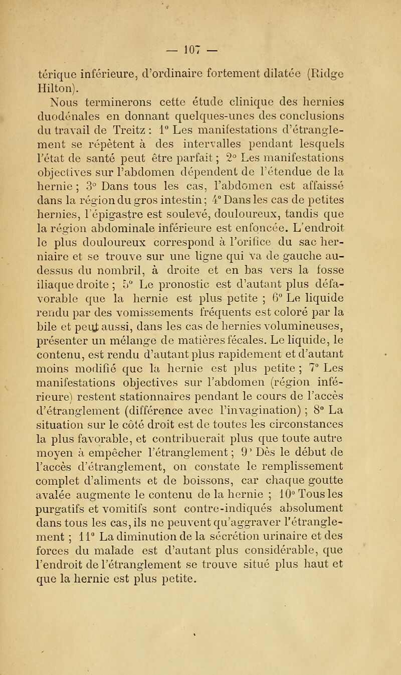 térique inférieure, d'ordinaire fortement dilatée (Ridge Hilton). Nous terminerons cette étude clinique des hernies duodénales en donnant quelques-unes des conclusions du travail de Treitz : 1 Les manifestations d'étrangle- ment se répètent à des intervalles pendant lesquels l'état de santé peut être parfait ; 2° Les manifestations objectives sur l'abdomen dépendent de l'étendue de la hernie ; 3° Dans tous les cas, l'abdomen est affaissé dans la région du gros intestin; 4° Dans les cas de petites hernies, lépigastre est soulevé, douloureux, tandis que la région abdominale inférieure est enfoncée. L'endroit le plus douloureux correspond à l'orifice du sac her- niaire et se trouve sur une ligne qui va de gauche au- dessus du nombril, à droite et en bas vers la fosse iliaque droite ; 5 Le pronostic est d'autant plus défa- vorable que la hernie est plus petite ; 6 Le liquide rendu par des vomissements fréquents est coloré par la bile et peitt aussi, dans les cas de hernies volumineuses, présenter un mélange de matières fécales. Le liquide, le contenu, est rendu d'autant plus rapidement et d'autant moins modifié que la hernie est plus petite ; 1° Les manifestations objectives sur l'abdomen (région infé- rieure) restent stationnaires pendant le cours de l'accès d'étranglement (différence avec l'invagination) ; 8° La situation sur le côté droit est de toutes les circonstances la plus favorable, et contribuerait plus que toute autre moyen à empêcher l'étranglement ; 9 ' Dès le début de l'accès d'étranglement, on coistate le remplissement complet d'aliments et de boissons, car chaque goutte avalée augmente le contenu de la hernie ; 10° Tous les purgatifs et vomitifs sont contre-indiqués absolument dans tous les cas, ils ne peuvent qu'aggraver l'étrangle- ment ; 11 La diminution de la sécrétion urinaire et des forces du malade est d'autant plus considérable, que l'endroit de l'étranglement se trouve situé plus haut et que la hernie est plus petite.