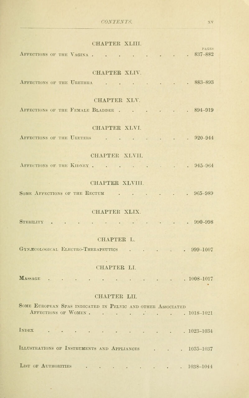 CHAPTER XLIir. Affections of thk ^'AGI^•A 837-882 CHAPTER XLIV. Affectioxs of the Uketuha 883-893 CHAPTER XLV. Affections of the Female Bladder 894-919 CHAPTER XLVr. Affections of the Ueeteks 920-944 CHAPTER XLVII. AfFE< TIONS <>F THE KlUNEY ........ 945-964 CHAPTER XLVIII. Some Affections of the RECTUii ...... 965-989 CHAPTER XLIX. Stekilitt 990-998 CHAPTER L. Gynecological Electro-Therapeutics ..... 999-1007 CHAPTER LI. Massage 1008-1017 CHAPTER LII. Some European Spas indicated in Pelvic and other Associated Affections of Women ' . . . 1018-1021 i^'DEX 1023-1034 Illustrations of Instruments and Appliances . . . 1035-1037 List of Authorities ........ 1038-1044