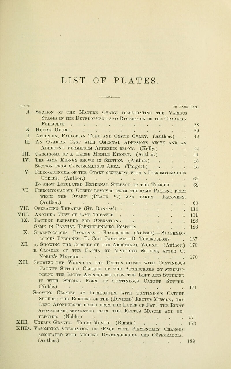 LIST OF PLATES I'LATE iQ FACE PACK ^4. Section op the Mature Ovary, illustrating the Various Stages in the Development and Regression of the Graafian Follicles 28 B. Human Ovum .......... 29 I. Appendix, Fallopian Tube and Cystic Ovary. (Author.) . 42 II. An Ovarian Cyst with Omental Adhesions above and an Adherent Vermiform Appendix below. (Kelly.) . . 42 III. Carcinoma of a Large Mobile Kidney. (Author.) . , 44 IV. The same Kidney shown in Section. (Author.) ... 45 Section from Carcinomatous Area. (Targett.) ... 45 V. Fibro-adenoma of the Ovary occurring with a Fibromyom.^tous Uterus. (Author.) 62 To show Lobulated External Surface of the Tumour . . 62 YI. Fibromyomatous Uterus removed from the same Patient prom whom the Ovary (Plate V.) was taken. Eecovery. (Author.) .......... 63 VII. Operating Theatre (St. Eonans') 110 VIII. Another View of same Theatre . . . . . .111 IX. Patient prepared for Operation ...... 128 Same in Partial Trendelenburg Position .... 128 X. Streptococcus Pyogenes — Gonococcus (Neisser) — Staphylo- coccus Pyogenes—B. Coli Communis—B. Tuberculosis . 137 XI. A. Showing the Closure of the Abdominal Wound. (Author.) 170 B. Closure of the Fascia by Mattress Suture, after C. Noble's Method ......... 170 XII. Showing the Wound in the Rectus closed with Continuous Catgut Suture ; Closure of the Aponeurosis by superim- posing the Eight Aponeurosis upon the Left and Suturing it with Special Form of Continuous Catgut Suture (Noble.) . 171 Showing Closure of Peritoneum with Continuous Catgut Suture ; the Borders of the (Divided) Rectus Muscle ; the Left Aponeurosis freed prom the Layer of Fat ; the Eight Aponeurosis separated from the Eectus Muscle and re- flected. (Noble.) . . . . . . . .171 XIII. Uterus GBA^-ID. Third Month. (Bumm.) .... 173 XIIIa. Vasomotor Coloration of 'Face with Pigmentary Changes ASSOCIATED WITH TlOLENT DySMENORRHCEA AND OOPHORALGIA. (Author.) 188