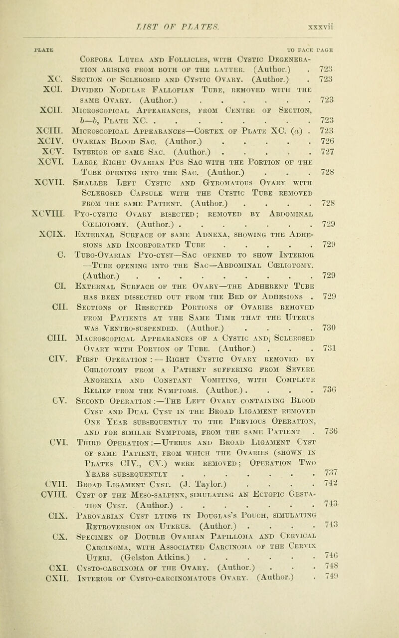 72:-j 723 723 723 723 726 727 728 728 I'LATE TO FACB I'AGE Corpora Lbtka and Follicles, with Cystic Degenera- tion ARISING PROM BOTH OF THE LATTER. (Author.) XC. Section of Sclerosed and Cystic Ovary. (Author.) XCI. Divided Nodular Fallopian Tube, removed with the same Ovary. (Author.) ...... XOII. Microscopical Appearances, 1''rom Centre op Section, h—b, Plate XC XCIII. Microscopical Appearances—Cortex op Plate XC. (u) . XCIV. Ovarian Blood Sao. (Author.) XCV. Interiok op same Sac. (Author.) ..... XCVI. Large Eight Ovarian Pos Sac with the Portion op the Tube opening into the Sac. (Author.) XCVII. Smaller Lept Cystic and Gyromatous Ovary with Sclerosed Capsule with the Cystic Tube removed PROM the same Patient. (Author.) .... XCVIII. Pyo-cystic Ovary bisected; removed by Abdominal Celiotomy. (Author.) ....... 729 XCIX. External Surface op same Adnexa, showing the Adhe- sions and Incorporated Tube ..... 72'J C. Tubo-Ovakian Pyo-cyst—Sac opened to show Interior —Tube opening into the Sac—Abdominal Ccelxotomy. (Author.) 729 CI. External Surface op the Ovary—the Adherent Tube HAS been dissected OUT PROM THE BeD OF ADHESIONS . CII. Sections op Kesected Portions op Ovaries removed PROM Patients at the Same Time that the Uterus was Ventro-suspended. (Author.) .... cm. Macroscopical Appearances of a Cystic anD| Sclerosed Ovary with Portion op Tube. (Author.) CIV. First Operation : — Eight Cystic Ovary removed by Cceliotomy prom a Patient suffering from Severe Anorexia and Constant Vomiting, with Complete Eelief prom the Symptoms. (Author.) .... CV. Second Operation :—The Left Ovary containing Blood Cyst and Dual Cyst in the Broad Ligament removed One Year subsequently to the Previous Operation, AND FOR similar SYMPTOMS, FROM THE SAME PaTIENT CVI. Third Operation :—Uterus and Broad Ligament Cyst OF SAME Patient, from which the Ovaries (shown in Plates CIV., CV.) were removed ; Operation Two Years subsequently ....... CVII. Broad Ligament Cyst. (J. Taylor.) .... CVIII. Cyst of the Meso-salpinx, simulating an Ectopic Gesta- tion Cyst. (Author.) ....... '^^ CIX. Parovarian Cyst lying in Douglas's Pouch, simulating Retroversion on Uterus. (Author.) .... ex. Specimen of Double Ovarian Papillojia and Cervical Carcinoma, with Associated Carcinoma of the Cervix Uteri. (Gelston Atkins.) ...... CXI. Cysto-carcixoma of the Ovary. (Author.) CXII. Interior of Cysto-carcinomatous Ovary. (Author.) 729 730 731 73G 736 737 742 43 746 748 7411