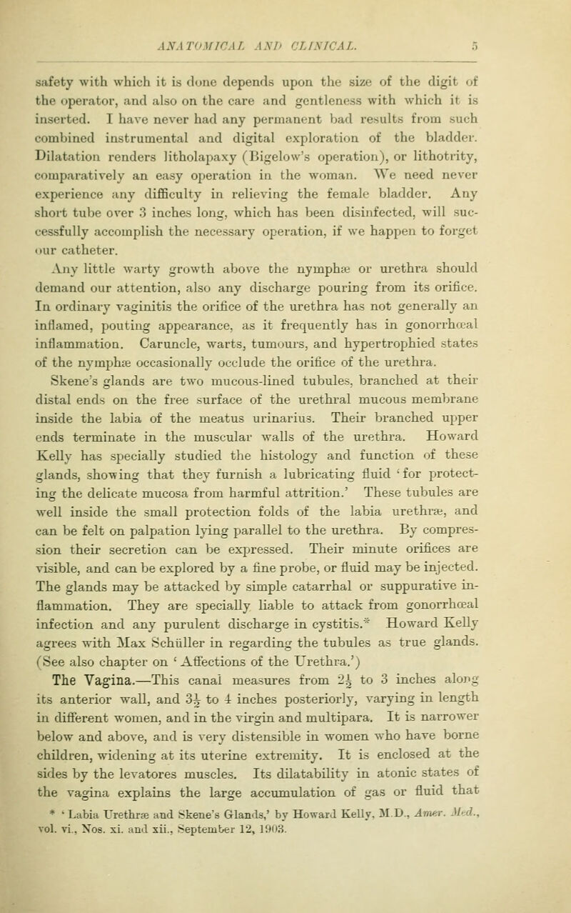 safety with which it is done depends upon the size of the digit of the operator, and also on the care and gentleness with which it is inserted. I have never had any permanent bad results from such combined instrumental and digital exploration of the bladder. Dilatation renders litholapaxy (Bigelow's operation), or lithotrity, comparatively an easy operation in the woman. ^Ve need never experience any difificulty in relieving the female bladder. Any short tube over 3 inches long, which has been disinfected, will suc- cessfully accomplish the necessary operation, if we happen to forget our catheter. Any little warty growth above the nymphje or urethra should demand our attention, also any discharge pouring from its orifice. In ordinary vaginitis the orifice of the urethra has not generally an inflamed, pouting appearance, as it frequently has in gonorrhceal inflammation. Caruncle, warts, tumours, and hypertrophied states of the nymphte occasionally occlude the orifice of the urethra. Skene's glands are two mucous-lined tubules, branched at their distal ends on the free surface of the urethral mucous membrane inside the labia of the meatus urinarius. Their branched upper ends terminate in the muscular walls of the urethra, Howard Kelly has specially studied the histology and function of these glands, showing that they furnish a lubricating fluid 'for protect- ing the delicate mucosa from harmful attrition.' These tubules are well inside the small protection folds of the labia urethra;, and can be felt on palpation lying parallel to the urethra. By compres- sion their secretion can be expressed. Their minute orifices are visible, and can be explored by a fiune probe, or fluid may be injected. The glands may be attacked by simple catarrhal or suppurative in- flammation. They are specially liable to attack from gonorrhceal infection and any purulent discharge in cystitis.' Howard Kelly agrees with Max Schiiller in regarding the tubules as true glands. (See also chapter on ' AflTections of the Urethra.') The Vagina.—This canal measures from 2^ to 3 inches alopg its anterior wall, and 3^ to 1 inches posteriorly, varying in length in difierent women, and in the virgin and multipara. It is narrower below and above, and is very distensible in women who have borne children, widening at its uterine extremity. It is enclosed at the sides by the levatores muscles. Its dilatability in atonic states of the vagina explains the large acciunulation of gas or fluid that ♦ ' Labia Urethrse and Skene's Glan<ls,' by Howard Kelly, M.D., Amer. Mtd.,