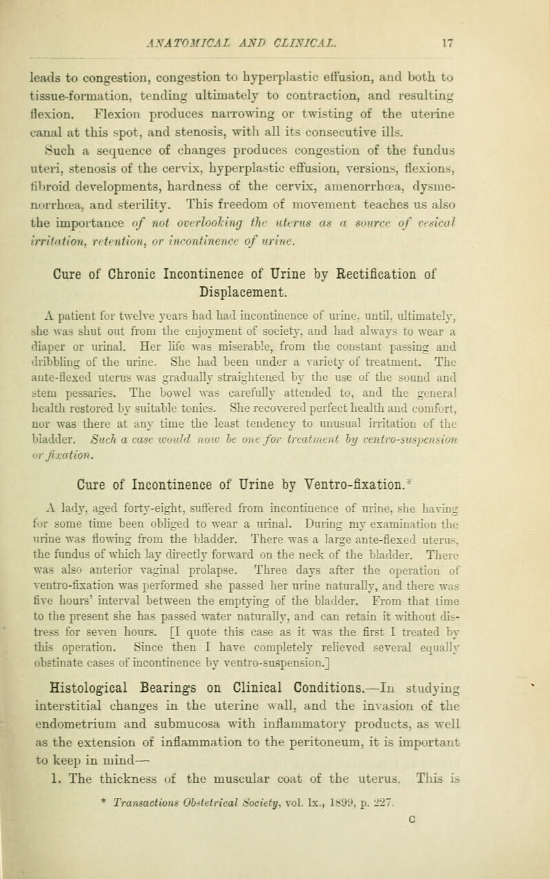 leads to congestion, congestion to hyperplastic effusion, and both to tissue-formation, tending ultimately to contraction, and resulting flexion. Flexion produces narrowing or twisting of the uterine canal at this spot, and stenosis, with all its consecutive ills. Such a sequence of changes produces congestion of the fundus uteri, stenosis of the cervix, hyperplastic effusion, versions, flexions, libroid developments, hardness of the cervix, amenorrhoea, dysme- norrhoea, and sterility. This freedom of movement teaches us also the impoi-tance of not overlooling the uterus as a source of cesical irritation, retention, or Ineontlnence of urine. Cure of Chronic Incontinence of Urine by Rectification of Displacement. A patient for twelve years had had incontinence of urine, until, ultimately, she was shut out from the enjoyment of society, and had always to wear a diaper or urinal. Her life was miserable, from the constant passing and dribbling of the urine. She had been under a variety of ti'eatment. The aiite-flexed uterus was gradually straightened by the use of the sound and stem pessaries. The bowel Avas carefully attended to, and the general health restored by suitable tonics. She recovered perfect health and comfort, uor was there at any time the least tendency to unusual irritation of the bladder. Such a case would novj he one foi' treatment hy centro-siispension or fixation. Cure of Incontinence of Urine by Ventro-fixation.* A lad}', aged forty-eight, suflered from incontinence of mine, she having for some time been obhged to wear a urinal. During my examination the mine was flowing from the bladder. There was a large ante-flexed uterus, the fimdus of which lay directly forward on the neck of the bladder. There was also anterior vaginal prolapse. Three days after the operation of ventro-fixation was performed she passed her urine naturally, and there was live hours' interval between the emptying of the bladder. From that time to the present she has passed water naturally, and can retain it mthout dis- tress for seven hom^. [I quote this case as it was the first I treated by this operation. Since then I have completely relieved several equally obstinate cases of incontinence by ventro-suspension.] Histological Bearings on Clinical Conditions.—In studying interstitial changes in the uterine wall, and the invasion of the endometrium and submucosa with inflammatory products, as well as the extension of inflammation to the peritoneum, it is important to keep in mind— 1. The thickness of the muscular coat of the uterus. This is * Transactions Obstetrical Society, vol. Ix., 1899, p. tl2~. C