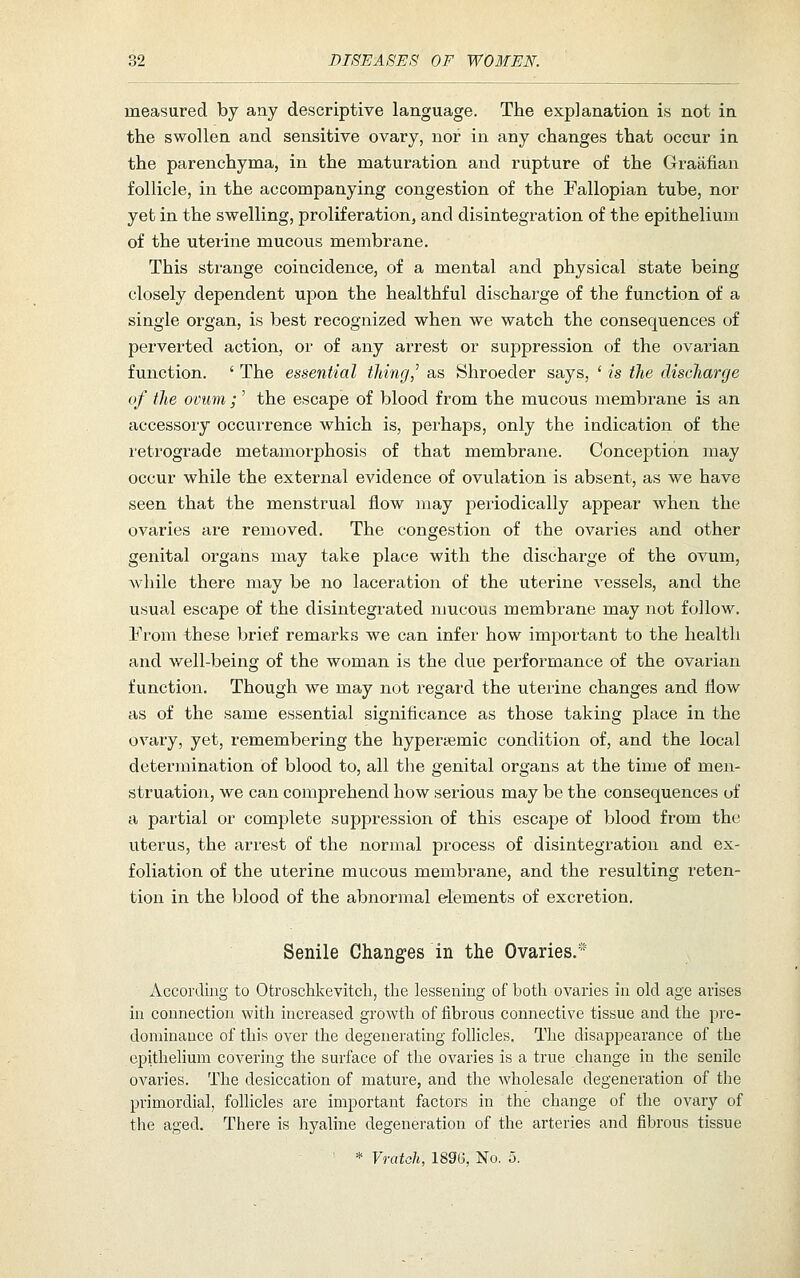 measured by any descriptive language. The explanation is not in the swollen and sensitive ovary, nor in any changes that occur in the parenchyma, in the maturation and rupture of the Graafian follicle, in the accompanying congestion of the Fallopian tube, nor yet in the swelling, proliferation, and disintegration of the epithelium of the uterine mucous membrane. This strange coincidence, of a mental and physical state being closely dependent upon the healthful discharge of the function of a single organ, is best recognized when we watch the consequences of perverted action, or of any arrest or suppression of the ovarian function. ' The essential thing,' as Shroeder says, ' is the discharge of the ovum ; ' the escape of blood from the mucous membrane is an accessory occurrence which is, perhaps, only the indication of the retrograde metamorphosis of that membrane. Conception may occur while the external evidence of ovulation is absent, as we have seen that the menstrual flow may periodically appear when the ovaries are removed. The congestion of the ovaries and other genital organs may take place with the discharge of the ovum, while there may be no laceration of the uterine vessels, and the usual escape of the disintegrated mucous membrane may not follow. From these brief remarks we can infer how imjoortant to the health and well-being of the woman is the due performance of the ovarian function. Though we may not regard the uterine changes and flow as of the same essential significance as those taking place in the ovary, yet, remembering the hypersemic condition of, and the local determination of blood to, all the genital organs at the time of men- struation, we can comprehend how serious may be the consequences of a partial or complete suppression of this escape of blood from the uterus, the arrest of the normal process of disintegration and ex- foliation of the uterine mucous membrane, and the resulting reten- tion in the blood of the abnormal elements of excretion. Senile Changes in the Ovaries.* According to Otroschkevitch, the lessening of both ovaries in old age arises in connection with increased growth of fibrous connective tissue and the pre- dominance of this over the degenerating folHcles. The disappearance of the cpithefium covering the surface of the ovaries is a true change in the senile ovaries. The desiccation of mature, and the wholesale degeneration of the primordial, follicles are important factors in the change of the ovary of the aged. There is hyaline degeneration of the arteries and fibrous tissue * Vratoh, 1896, No. o.