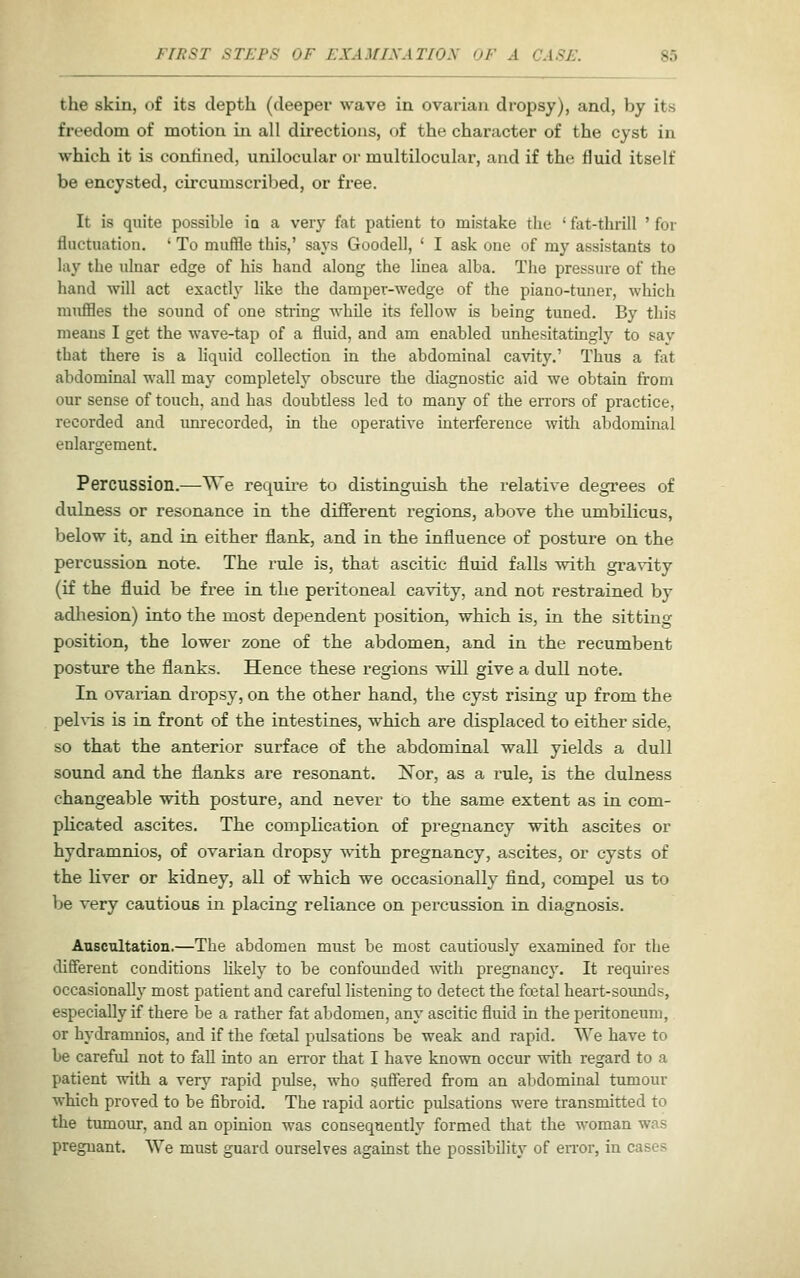 the skin, of its depth (deeper wave in ovarian dropsy), and, by its freedom of motion in all directions, of the character of the cyst in which it is confined, unilocular or multilocular, and if the fluid itself be encysted, circumscribed, or free. It is quite possible ia a very fat patient to mistake the ' fat-thrill ' for fluctuation. ' To muffle this,' says Goodell, ' I ask one of my assistants to lay the ulnar edge of his hand along the linea alba. The pressure of the hand will act esactlj- like the damper-wedge of the piano-tuner, which muflQes the sound of one string while its fellow is being tuned. By this means I get the wave-tap of a fluid, and am enabled unhesitatingly to sav that there is a liquid collection in the abdominal cavity.' Thus a fat abdominal wall may completely obscure the diagnostic aid we obtain from our sense of touch, and has doubtless led to many of the errors of practice, recorded and imrecorded, in the operative interference with abdominal enlargement. Percussion.—We require to distinguish the relative degrees of dukiess or resonance in the different regions, above the umbilicus, below it, and in either flank, and in the influence of posture on the percussion note. The rule is, that ascitic fluid falls with gi'a\-ity (if the fluid be free in the peritoneal cavity, and not restrained by adhesion) into the most dependent position, which is, in the sitting position, the lower zone of the abdomen, and in the recumbent posture the flanks. Hence these regions will give a dull note. In ovaiian dropsy, on the other hand, the cyst rising up from the pehds is in front of the intestines, which are displaced to either side, so that the anterior surface of the abdominal wall yields a dull sound and the flanks are resonant. Nor, as a rule, is the dulness changeable with posture, and never to the same extent as in com- plicated ascites. The complication of pregnancy with ascites or hydramnios, of ovarian dropsy with pregnancy, ascites, or cysts of the liver or kidney, all of which we occasionally find, compel us to be very cautious in placing reliance on percussion in diagnosis. Auscultation,—The abdomen must be most cautiously examined for the different conditions Hkely to be confounded vnXh. pregnancy. It requires occasionally most patient and careful listening to detect the fostal heart-sounds, especially if there be a rather fat abdomen, any ascitic fluid in the peritoneum, or hydramnios, and if the foetal pulsations be weak and rapid. We have to be careful not to fall into an en-or that I have known occur with regard to a patient Avith a very rapid pulse, who suffered from an abdominal tumour which proved to be fibroid. The rapid aortic pulsations were transmitted to the tumour, and an opinion was consequently formed that the woman was pregnant. We must guard ourselves against the possibility of error, in cases