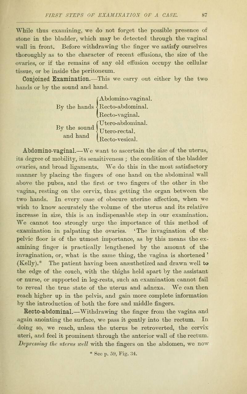 While thus examining, we do not forget the possible presence of stone in the bladder, which may be detected through the vaginal wall in front. Before withdrawing the finger we satisfy ourselves thoroughly as to the character of recent effusions, the size of the ovaries, or if the remains of any old effusion occupy the cellular tissue, or be inside the peritoueimi. Conjoined Examination.—This we carry out either by the two hands or by the sound and hand. I Abdomino-vaginal. Recto-abdom inal. Recto-vaginal. i Titer o-abdominal. Utero-rectal, Kecto-vesical. Abdomino-vaginal.—We want to ascertain the size of the uterus, its degree of mobility, its sensitiveness ; the condition of the bladder ovaries, and broad ligaments. We do this in the most satisfactory manner by placing the fingers of one hand on the abdominal wall a,bove the pubes, and the first or two fingers of the other in the vagina, resting on the cervix, thus getting the organ between the two hands. In every case of obscure uterine affection, when we wish to know accurately the volume of the uterus and its relative increase in size, this is an indispensable step in our examination. We cannot too strongly urge the importance of this method of examination in palpating the ovaries. ' The invagination of the pehdc floor is of the utmost importance, as by this means the ex- a>mining finger is practically lengthened by the amount of the invagination, or, what is the same thing, the vagina is shortened ' (Kelly).* The patient having been antesthetized and drawn well to the edge of the couch, with the thighs held apart by the assistant or nurse, or supported in leg-rests, such an examination cannot fail to reveal the true state of the uterus and adnexa. We can then reach higher up in the pelvis, and gain more complete information by the introduction of both the fore and middle fingers. Recto-abdominal.—Withdrawing the finger from the vagina and again anointing the surface, we pass it gently into the rectum. In doing so, we reach, unless the uterus be retroverted, the cervix uteri, and feel it prominent through the anterior wall of the rectum. Depressing the uterus well with the fingers on the abdomen, we now * See p. 59, Fig. 34.