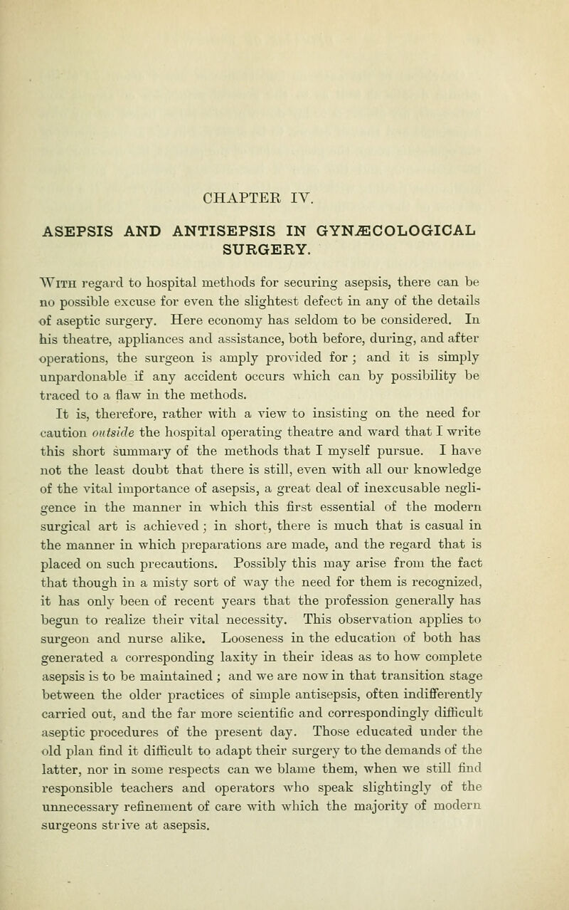 ASEPSIS AND ANTISEPSIS IN GYNAECOLOGICAL SURGERY. With regard to hospital methods for securing asepsis, there can be no possible excuse for even the slightest defect in any of the details of aseptic surgery. Here economy has seldom to be considered. In his theatre, appliances and assistance, both before, dui'ing, and after operations, the surgeon is amply provided for ; and it is simply unpardonable if any accident occurs which can by possibility be traced to a flaw in the methods. It is, therefore, rather with a view to insisting on the need for caution outside the hospital operating theatre and ward that I write this short summary of the methods that I myself pursue. I have not the least doubt that there is still, even with all our knowledge of the vital importance of asepsis, a great deal of inexcusable negli- gence in the manner in which this first essential of the modern surgical art is achieved; in short, there is much that is casual in the manner in which prepaiations are made, and the regard that is placed on such precautions. Possibly this may arise from the fact that though in a misty sort of way the need for them is recognized, it has only been of recent years that the profession generally has begun to realize their vital necessity. This observation applies to surgeon and nurse alike. Looseness in the education of both has generated a corresponding laxity in their ideas as to how complete asepsis is to be maintained ; and we are now in that transition stage between the older practices of simple antisepsis, often indifferently carried out, and the far more scientific and correspondingly difficult aseptic procedures of the present day. Those educated under the old plan find it difficult to adapt their surgery to the demands of the latter, nor in some respects can we blame them, when we still find responsible teachers and operators who speak slightingly of the unnecessary refinement of care with which the majority of modern surgeons strive at asepsis.