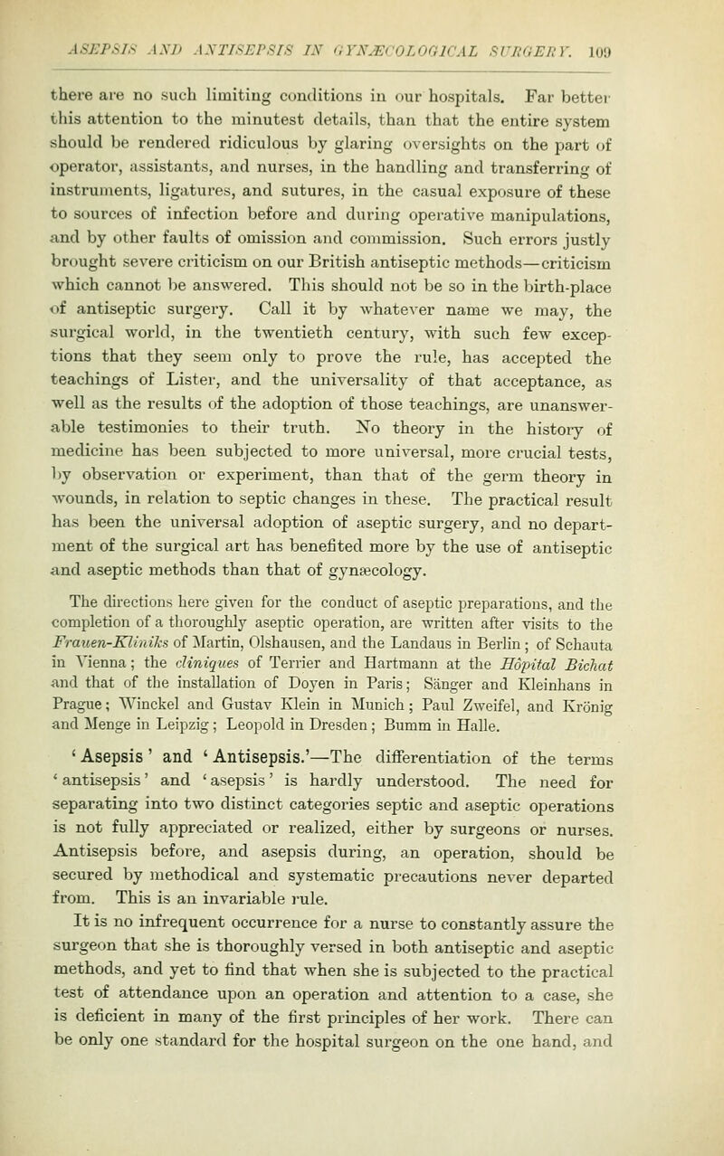 there are no such limiting conditions in our hospitals. Far better this attention to the minutest details, than that the entire system should be rendered ridiculous by glaring oversights on the part of operator, assistants, and nurses, in the handling and transferring of instruments, ligatures, and sutures, in the casual exposure of these to sources of infection before and during operative manipulations, and by other faults of omission and commission. Such errors justly brought severe criticism on our British antiseptic methods—criticism which cannot l)e answered. This should not be so in the birth-place of antiseptic surgery. Call it by whatever name we may, the surgical world, in the twentieth century, with such few excep- tions that they seem only to prove the rule, has accepted the teachings of Lister, and the universality of that acceptance, as well as the results of the adoption of those teachings, are unanswer- able testimonies to their truth. No theory in the histoiy of medicine has been subjected to more universal, more crucial tests, by observation or experiment, than that of the germ theory in wounds, in relation to septic changes in these. The practical result has been the universal adoption of aseptic surgery, and no depart- ment of the surgical art has benefited more by the use of antiseptic and aseptic methods than that of gynaecology. The directions here given for the conduct of aseptic preparations, and the completion of a thoroughly aseptic operation, are written after visits to the Frauen-Kliniks of Martin, Olshausen, and the Landaus in Berlin ; of Schauta in Vienna; the cUniques of Terrier and Hartmann at the Eopital Bichat and that of the installation of Doyen in Paris; Sanger and Kleinhans in Prague; Winckel and Gustav Klein in Munich; Paul Zweifel, and Kronig and Menge in Leipzig; Leopold in Dresden; Bumm m Halle. 'Asepsis' and 'Antisepsis.'—The differentiation of the terms ' antisepsis' and ' asepsis' is hardly understood. The need for separating into two distinct categories septic and aseptic operations is not fully appreciated or realized, either by surgeons or nurses. Antisepsis before, and asepsis during, an operation, should be secured by methodical and systematic precautions never departed from. This is an invariable rule. It is no infrequent occurrence for a nurse to constantly assure the surgeon that she is thoroughly versed in both antiseptic and aseptic methods, and yet to find that when she is subjected to the practical test of attendance upon an operation and attention to a case, she is deficient in many of the first principles of her work. There can be only one standard for the hospital surgeon on the one hand, and