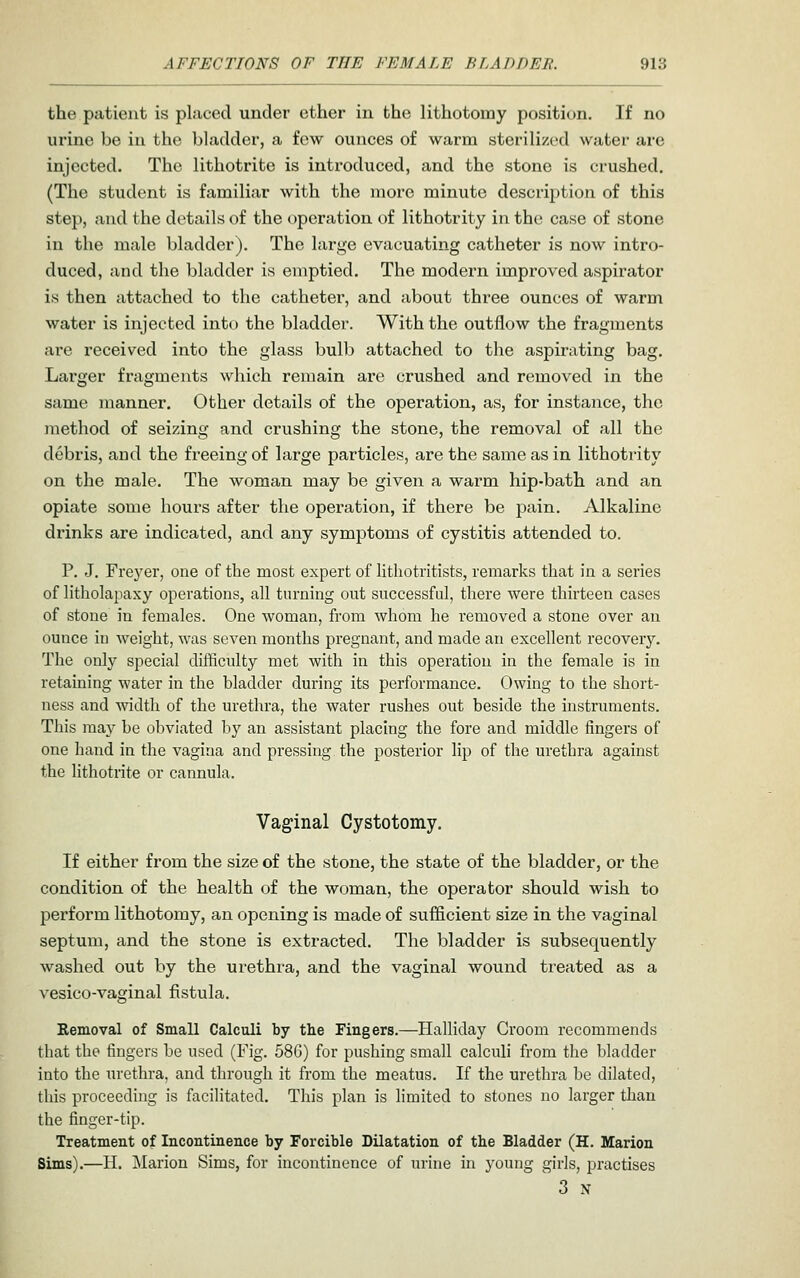the patient is placed under ether in the lithotomy position. If no urine be in the bladder, a few ounces of warm sterilized water are injected. The lithotrite is introduced, and the stone is crushed. (The student is familiar with the more minute descrij^tion of this step, and the details of the operation of lithotrity in the case of stone in the male bladder). The large evacuating catheter is now intro- duced, and the bladder is emptied. The modern improved aspirator is then attached to the catheter, and about three ounces of warm water is injected intt) the bladder. With the outflow the fragments are received into the glass bulb attached to the aspirating bag. Larger fragments which remain are crushed and removed in the same manner. Other details of the operation, as, for instance, the method of seizing and crushing the stone, the removal of all the debris, and the freeing of large particles, are the same as in lithotritv on the male. The woman may be given a warm hip-bath and an opiate some hours after the operation, if there be pain. Alkaline drinks are indicated, and any symptoms of cystitis attended to. P. J. Frej'er, one of the most expert of lithotritists, remarks that in a series of litholapaxy operations, all turning out successful, there were thirteen cases of stone in females. One woman, from whom he removed a stone over an ounce in weight, was seven months pregnant, and made an excellent recovery. The only special difficulty met with in this operation in the female is in retaining water in the bladder during its performance. Owing to the short- ness and width of the urethra, the water rushes out beside the instruments. This may be obviated by an assistant placing the fore and middle fingers of one hand in the vagina and pressing the posterior lip of the urethra against the lithotrite or cannula. Vaginal Cystotomy, If either from the size of the stone, the state of the bladder, or the condition of the health of the woman, the operator should wish to perform lithotomy, an opening is made of sufficient size in the vaginal septum, and the stone is extracted. The bladder is subsequently washed out by the urethra, and the vaginal wound treated as a vesico-vaginal fistula. Removal of Small Calculi by tlie Fingers.—Halliday Groom recommends that the fingers be used (Fig. 586) for pushing small calculi from the bladder into the urethra, and through it from the meatus. If the urethra he dilated, this proceeding is facilitated. This plan is limited to stones no larger than the finger-tip. Treatment of Incontinence by Forcible Dilatation of the Bladder (H. Marion Sims).—H. Marion Sims, for incontinence of urine in young girls, pi'actises ^ 3 N