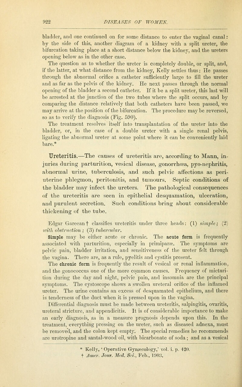 bladder, and one continued on for some distance to enter the vaginal canal: by the side of this, another diagram of a kidney with a split ureter, the bifurcation taking place at a short distance below the kidney, and the ureters opening below as in the other case. The question as to whether the ureter is completely double, or split, and, if the latter, at what distance from the kidney, Kelly settles thus: He passes through the abnormal orifice a catheter sufiSciently large to fill the ureter and as far as the pelvis of the kidney. He next passes through the normal opening of the bladder a second catheter. If it be a split ureter, this last will be arrested at the junction of the two tubes where the split occurs, and by comparing the distance relatively that both catheters have been passed, we may arrive at the position of the bifurcation. The procedure may be reversed, so as to verify the diagnosis (Fig. 590). The treatment resolves itself into transplantation of the ureter into the bladder, or, in the case of a double ureter with a single renal pelvis, ligating the abnormal ureter at some point where it can be conveniently laid bare.* Ureteritis.—The causes of ureteritis are, according to Mann, in- juries during parturition, vesical disease, gonorrhoea, pyo-nephritis, abnormal urine, tuberculosis, and such pelvic affections as peri- uterine phlegmon, peritonitis, and tumours. Septic conditions of the bladder may infect the ureters. The pathological consequences of the ureteritis are seen in epithelial desquamation, ulceration, and purulent secretion. Such conditions bring about considerable thickening of the tube. Edgar Gareeanf classifies ureteritis under three heads: (1) simple; (2) luith obstruction; (3) tubercular. Simple may be either acute or chronic. The acute form is frequently associated with parturition, especially in primiparae. The symptoms are pelvic pain, bladder irritation, and sensitiveness of the ureter felt through the vagina. There are, as a rule, pyelitis and cystitis present. The chronic form is frequently the result of vesical or renal inBammation, and the gonococcus one of the more common causes. Frequency of micturi- tion during the day and night, pelvic pain, and insomnia are the principal symptoms. The cystoscope shows a swollen ureteral orifice of the intiamed ureter. The urine contains an excess of desquamated epithelium, and there is tenderness of the duct when it is pressed upon in the vagina. Differential diagnosis must be made between ureteritis, salpingitis, ovaritis, ureteral stricture, and appendicitis. It is of considerable importance to make an early diagnosis, as in a measure prognosis depends upon this. In the treatment, everything pressiug on the ureter, such as diseased adnexa, must be removed, and the colon kept empty. The special remedies he recommends are urotropine and santal-wood oil, with bicarbonate of soda; and as a vesical * Kelly,' Operative Gynaecology,' vol. i. p. 420. t Amer. Jour. Med. Sci., Feb., 1903.