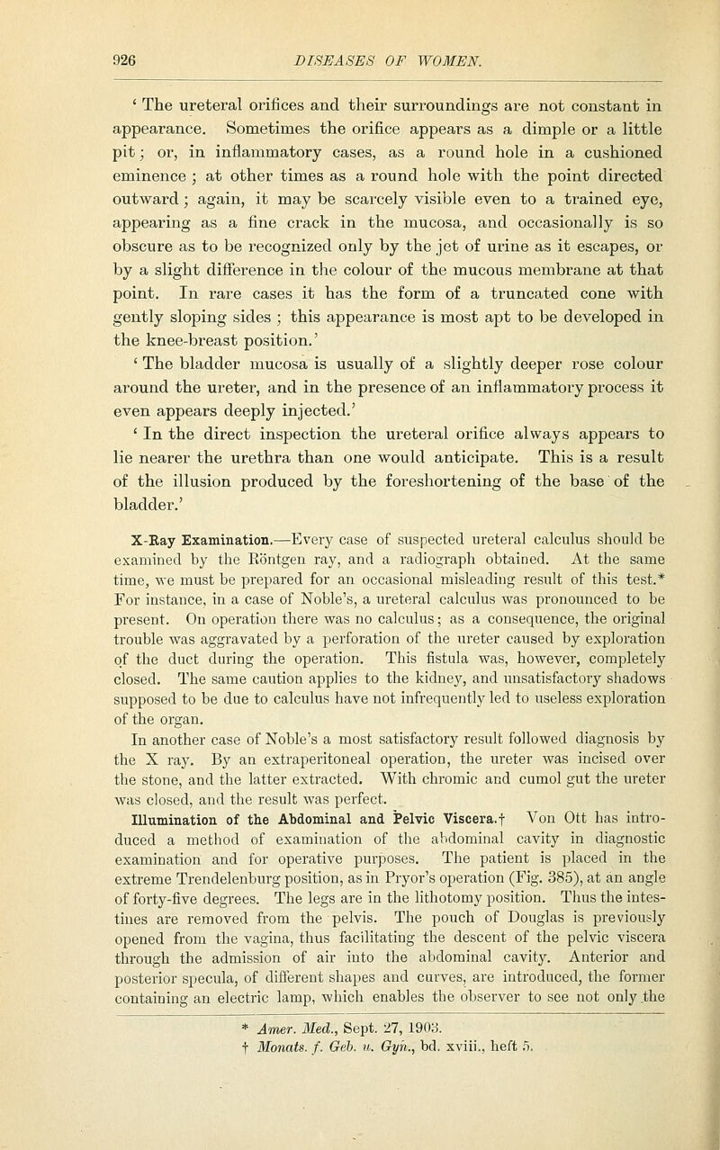 ' The ureteral orifices and their surroundings are not constant in appearance. Sometimes the orifice appears as a dimple or a little pit; or, in inflammatory cases, as a round hole in a cushioned eminence ; at other times as a round hole with the point directed outward; again, it may be scarcely visible even to a trained eye, appearing as a fine crack in the mucosa, and occasionally is so obscure as to be recognized only by the jet of urine as it escapes, or by a slight difference in the colour of the mucous membrane at that point. In rare cases it has the form of a truncated cone with gently sloping sides ; this appearance is most apt to be developed in the knee-breast position.' ' The bladder mucosa is usually of a slightly deeper rose colour around the ureter, and in the presence of an inflammatory process it even appears deeply injected.' ' In the direct inspection the ureteral orifice always appears to lie nearer the urethra than one would anticipate. This is a result of the illusion produced by the foreshortening of the base of the bladder.' X-Eay Examination.—Every case of suspected ureteral calculus should be examined by the Rontgen ray, and a radiograph obtained. At the same time, we must be prepared for an occasional misleading result of this test.* For instance, in a case of Noble's, a ureteral calculus was pronounced to be present. On operation there was no calculus; as a consequence, the original trouble was aggravated by a perforation of the ureter caused by exploration of the duct during the operation. This fistula was, however, completely closed. The same caution applies to the kidney, and unsatisfactory shadows supposed to be due to calculus have not infrequently led to useless exploration of the organ. In another case of Noble's a most satisfactory result followed diagnosis by the X ray. By an extraperitoneal operation, the ureter was incised over the stone, and the latter extracted. With chromic and cumol gut the ureter was closed, and the result was perfect. Illumination of tlie Abdominal and Pelvic Viscera.f Von Ott has intro- duced a method of examination of the abdominal cavity in diagnostic examination and for operative purposes. The patient is placed in the extreme Trendelenburg position, as in Pryor's operation (Fig. 385), at an angle of forty-five degrees. The legs are in the lithotomy position. Thus the intes- tines are removed from the pelvis. The pouch of Douglas is previously opened from the vagina, thus facilitating the descent of the pelvic viscera through the admission of air into the abdominal cavity. Anterior and posterior specula, of different shapes and curves, are introduced, the former containing an electric lamp, which enables the observer to see not only the * Amer. Med., Sept. 27, 1903. t Monats. f. Geb. u. Gyh., bd. xviii., lieft .5.