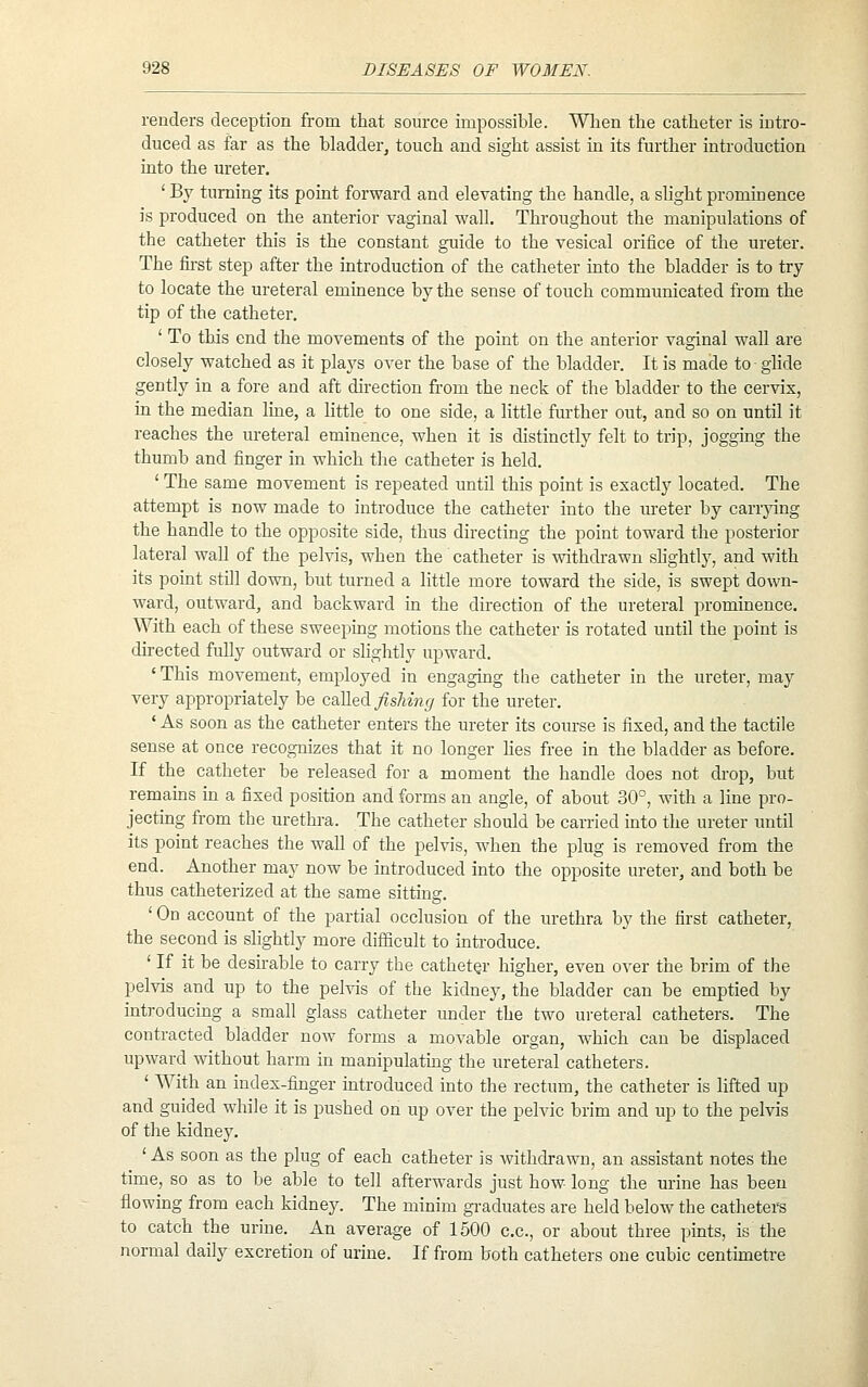 renders deception from that source impossible. When the catheter is intro- duced as far as the bladder^ touch and sight assist in its further introduction into the ureter. ' By turning its point forward and elevating the handle, a slight prominence is produced on the anterior vaginal wall. Throughout the manipulations of the catheter this is the constant guide to the vesical orifice of the ureter. The fii'st step after the introduction of the catheter into the bladder is to try- to locate the ureteral eminence by the sense of touch communicated from the tip of the catheter. ' To this end the movements of the point on the anterior vaginal wall are closely watched as it plays over the base of the bladder. It is made to glide gently in a fore and aft direction from the neck of the bladder to the cervix, in the median line, a little to one side, a little further out, and so on until it reaches the ureteral eminence, when it is distinctly felt to trip, jogging the thumb and finger in which the catheter is held. ' The same movement is repeated until this point is exactly located. The attempt is now made to introduce the catheter into the ureter by carrying the handle to the opposite side, thus directing the point toward the posterior lateral wall of the pelvis, when the catheter is withdrawn slightly, and with its point still down, but turned a little more toward the side, is swept down- ward, outward, and backward in the direction of the ureteral prominence. With each of these sweeping motions the catheter is rotated until the point is directed fully outward or slightly upward. 'This movement, employed in engaging the catheter in the ureter, may very appropriately be c&]le([ fisliing for the ureter. ' As soon as the catheter enters the ureter its course is fixed, and the tactile sense at once recognizes that it no longer lies free in the bladder as before. If the catheter be released for a moment the handle does not drop, but remains in a fixed position and forms an angle, of about 30°, with a line pro- jecting from the urethra. The catheter should be carried into the ureter until its point reaches the wall of the pelvis, when the plug is removed from the end. Another may now be introduced into the opposite ureter, and both be thus catheterized at the same sitting. 'On account of the partial occlusion of the urethra by the first catheter, the second is slightly more difficult to introduce. ' If it be desirable to carry the catheter higher, even over the brim of the pelvis and up to the pelvis of the kidney, the bladder can be emptied by introducing a small glass catheter under the two ureteral catheters. The contracted bladder now forms a movable organ, which can be displaced upward without harm in manipulatmg the ureteral catheters. ' With an index-finger mtroduced into the rectum, the catheter is lifted up and guided while it is pushed on up over the pelvic brim and up to the pelvis of the kidney. ' As soon as the plug of each catheter is withdrawn, an assistant notes the time, so as to be able to tell afterwards just how- long the urine has been flowing from each kidney. The minim graduates are held below the catheters to catch the urine. An average of 1500 c.c, or about three pints, is the normal daily excretion of urine. If from both catheters one cubic centunetre