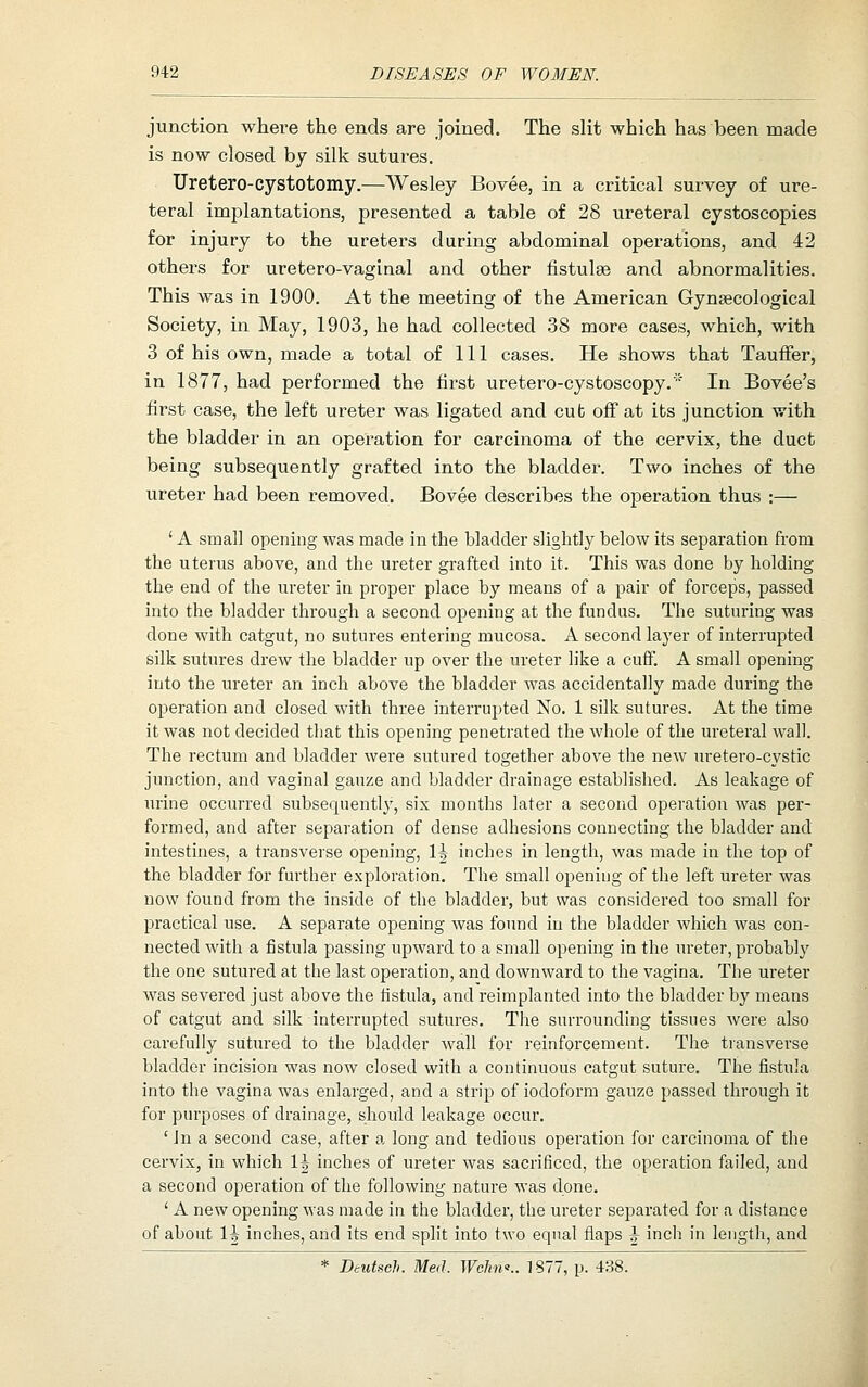 junction where the ends are joined. The slit which has been made is now closed by silk sutures. Uretero-cystotomy.—Wesley Bovee, in a critical survey of ure- teral implantations, presented a table of 28 ureteral cystoscopies for injury to the ureters during abdominal operations, and 42 others for uretero-vaginal and other fistulas and abnormalities. This was in 1900. At the meeting of the American Gynaecological Society, in May, 1903, he had collected 38 more cases, which, with 3 of his own, made a total of 111 cases. He shows that Tauffer, in 1877, had performed the first uretero-cystoscopy.' In Bovee's first case, the left ureter was ligated and cub off at its junction with the bladder in an operation for carcinoma of the cervix, the duct being subsequently grafted into the bladder. Two inches of the ureter had been removed. Bovee describes the operation thus :— ' A small opening was made in the bladder slightly below its separation from the uterus above, and the ureter grafted into it. This was done by holding the end of the ureter in proper place by means of a pair of forceps, passed into the bladder through a second opening at the fundus. The suturing was done with catgut, no sutures entering mucosa. A second layer of interrupted silk sutures drew the bladder up over the ureter like a cuff. A small opening into the ureter an inch above the bladder was accidentally made during the operation and closed with three interrupted No. 1 silk sutures. At the time it was not decided that this opening penetrated the whole of the ureteral wall. The rectum and bladder were sutured together above the new uretero-cystic junction, and vaginal gauze and bladder drainage established. As leakage of urine occurred subsequently, six months later a second operation was per- formed, and after separation of dense adhesions connecting the bladder and intestines, a transverse opening, 1| inches in length, was made in the top of the bladder for further exploration. The small opening of the left ureter was now found from the inside of the bladder, but was considered too small for practical use. A separate opening was found in the bladder which was con- nected with a fistula passing upward to a small opening in the m-eter, probably the one sutured at the last operation, and downward to the vagina. The ureter was severed just above the fistula, and reimplanted into the bladder by means of catgut and silk interrupted sutures. The surrounding tissues were also carefully sutured to the bladder wall for reinforcement. The tiansverse bladder incision was now closed with a continuous catgut suture. The fistula into the vagina was enlarged, and a strip of iodoform gauze passed through it for purposes of drainage, should leakage occur. 'in a second case, after a long and tedious operation for carcinoma of the cervix, in which 1\ inches of ureter was sacrificed, the operation failed, and a second operation of the following nature was done. ' A new opening was made in the bladder, the ureter sej)arated for a distance of about 1| inches, and its end split into two equal flaps J inch in length, and * Deutsch. Med. WcJino.. ]S77, p. 438.