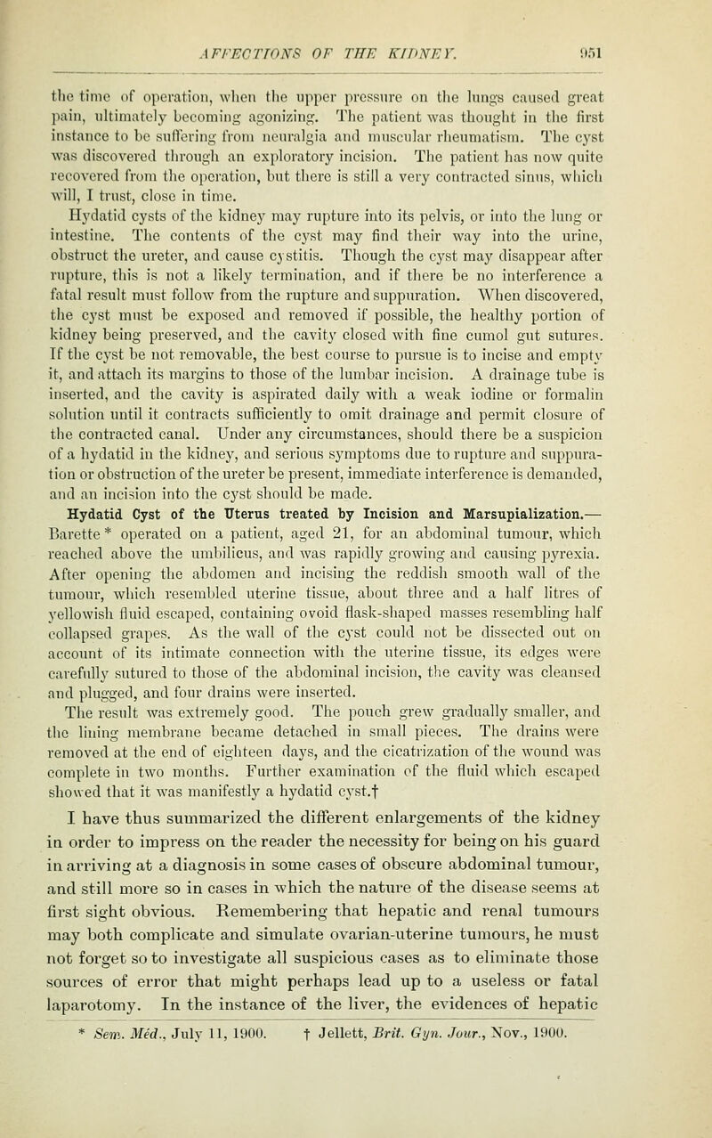 the time of operation, when the upper pressure on the lungs caused great pain, ultimately becoming agonizing. The patient was thought in the first instance to be sullcring from neuralgia and muscular rheumatism. The cyst was discovered tlu'ough an exploratory incision. The patient has now quite recovered from the operation, but there is still a very contracted sinus, which will, I trust, close in time. Hydatid cysts of the kidney may rupture into its pelvis, or into the lung or intestine. The contents of the cyst may find their way into the urine, obstruct the ureter, and cause C} stitis. Though the cyst may disappear after rupture, this is not a likely termination, and if there be no interference a fatal result must follow from the rupture andsuppm-ation. When discovered, the cyst must be exposed and removed if possible, the healthy portion of kidney being preserved, and the cavity closed with fine cumol gut sutures. If the cyst be not removable, the best course to pursue is to incise and empt\' it, and attach its margins to those of the lumbar incision. A drainage tube is inserted, and the cavity is aspirated daily with a weak iodine or formalin solution until it contracts sufficiently to omit drainage and permit closure of the contracted canal. Under any circumstances, should there be a suspicion of a hydatid in the kidney, and serious symptoms due to rupture and suppura- tion or obstruction of the ureter be present, immediate interference is demanded, and an incision into the cyst should be made. Hydatid Cyst of the TJterus treated by Incision and Marsupialization.— Barette * operated on a patient, aged 21, for an abdominal tumour, which reached above the umbilicus, and was rapidly growing and causing pyrexia. After opening the abdomen and incising the reddish smooth wall of the tumour, which resembled uterine tissue, about three and a half litres of yellowish fluid escaped, containing ovoid flask-shaped masses resembling half collapsed grapes. As the wall of the cyst could not be dissected out on accoimt of its intimate connection with the uterine tissue, its edges were carefully sutured to those of the abdominal incision, the cavity was cleansed and plugged, and four drains were inserted. The result was extremely good. The pouch grew gradually smaller, and the lining membrane became detached in small pieces. The drains were removed at the end of eighteen days, and the cicatrization of the wound was complete in two months. Further examination of the fluid which escaped showed that it was manifestly a hydatid cyst.f I have thus summarized the different enlargements of the kidney ia order to impress on the reader the necessity for being on his guard in arriving at a diagnosis in some cases of obscure abdominal tumour, and still more so in cases in which the nature of the disease seems at first sight obvious. Remembering that hepatic and renal tumours may both complicate and simulate ovarian-uterine tumours, he must not forget so to investigate all suspicious oases as to eliminate those sources of error that might perhaps lead up to a useless or fatal laparotomy. In the instance of the liver, the evidences of hepatic * Sem. Med., July 11, 1900. t Jellett, Brit. Gijn. Jour., Nov., 1900.