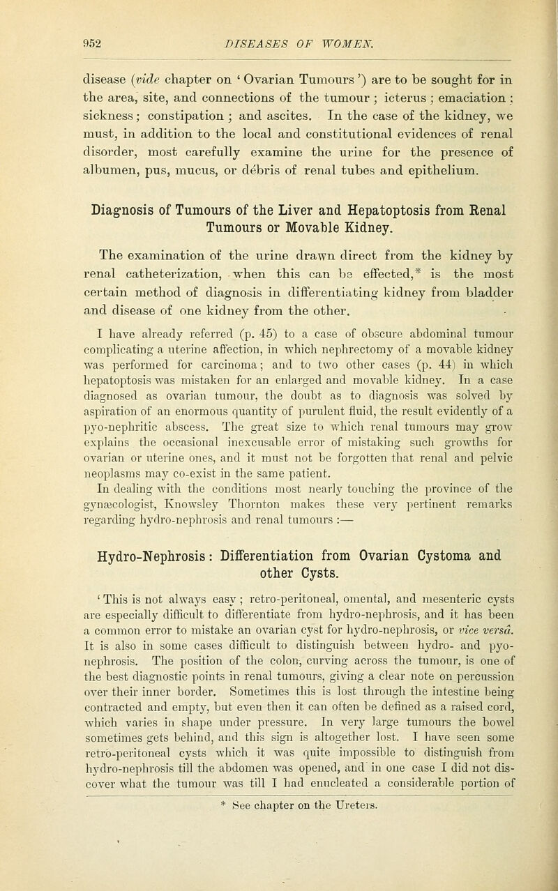 disease {vide chapter on ' Ovarian Tumours ') are to be sought for in the area, site, and connections of the tumour ; icterus ; emaciation ; sickness; constipation ; and ascites. In the case of the kidney, we must, in addition to the local and constitutional evidences of renal disorder, most carefully examine the urine for the presence of albumen, pus, mucus, or debris of renal tubes and epithelium. Diagnosis of Tumours of the Liver and Hepatoptosis from Renal Tumours or Movable Kidney. The examination of the urine drawn direct from the kidney by renal catheterization, when this can be effected,* is the most certain method of diagnosis in differentiating kidney from bladder and disease of one kidney from the other. I have already referred (p. 45) to a case of obscure abdominal tumour complicating a uterine afiection, in which nephrectomy of a movable kidney was performed for carcinoma; and to two other cases (p. 44) in which hepatoptosis was mistaken for an enlarged and movable kidney. In a case diagnosed as ovarian tumour, the doubt as to diagnosis was solved by aspiration of an enormous quantity of purulent fluid, the result evidently of a pyo-nephritic abscess. The great size to which renal tumours may grow explains the occasional inexcusable error of mistaking such gi-owths for ovarian or uterine ones, and it must not be forgotten that renal and pelvic neoplasms may co-exist in the same patient. In dealing with the conditions most nearly touching the province of the gynascologist, Knowsley Thornton makes these verj^ pertinent remarks regarding hydro-nephrosis and renal tumours :— Hydro-Nephrosis: Differentiation from Ovarian Cystoma and other Cysts. ' This is not always easy ; retro-peritoneal, omental, and mesenteric cysts are especially difficult to differentiate from hydro-nephrosis, and it has been a common error to mistake an ovarian cyst for hydro-nephrosis, or vice versa. It is also in some cases difficult to distinguish between hydro- and pyo- nephrosis. The position of the colon, curving across the tumour, is one of the best diagnostic points in renal tumours, giving a clear note on percussion over their inner border. Sometimes this is lost through the intestine being contracted and empty, but even then it can often be defined as a raised cord, which varies in shape under pressure. In very large tumours the bowel sometimes gets behind, and this sign is altogether lost. I have seen some retro-peritoneal cysts which it was quite impossible to distinguish from hydro-nephrosis till the abdomen was opened, and' in one case I did not dis- cover what the tumour was till I had enucleated a considerable portion of * See chapter on the Ureters.