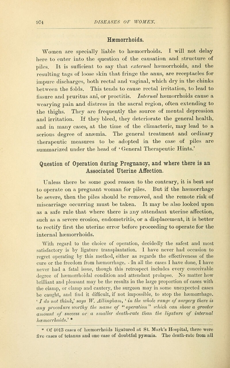 Haemorrhoids. Womea are specially liable to haemorrhoicls. I will not delay- here to enter into the question of the causation and structure of piles. It is sufficient to say that external haemorrhoids, and the resulting tags of loose skin that fringe the anus, are receptacles for impure discharges, both rectal and vaginal, which dry in the chinks between the folds. This tends to cause rectal irritation, to lead to fissure and pruritus ani, or proctitis. Internal htemorrhoids cause a wearying pain and distress in the sacral region, often extending to the thighs. They are frequently the source of mental depression and irritation. If they bleed, they deteriorate the general health, and in many cases, at the time of the climacteric, may lead to a serious degree of anaemia. The general treatment and ordinary therapeutic measures to be adopted in the case of piles are summarized under the head of ' General Therapeutic Hints.' Question of Operation during Pregnancy, and where there is an Associated Uterine Affection. Unless there be some good reason to the contrary, it is best not to operate on a pregnant woman for piles. But if the haemorrhage be severe, then the piles should be removed, and the remote risk of miscarriage occurring must be taken. It may be also looked upon as a safe rule that where there is any attendant uterine affection, such as a severe erosion, endometritis, or a displacement, it is better to rectify first the uterine error before proceeding to operate for the internal hsemorrhoids. With regard to the choice of operation, decidedly the safest and most satiafactory is by ligature transplantation. I have never had occasion to regret operating by this method, either as regards the effectiveness of the cm'e or the freedom from hsemorrhage. - In all the cases I have done, I have never had a fatal issue, though this retrospect includes every conceivable degree of hsemorrhoidal condition and attendant prolapse. No matter how brilliant and pleasant may be the results in the large proportion of cases with the clamp, or clamp and cautery, the surgeon may in some unexpected cases be caught, and find it difficult, if not impossible, to stop the hsemorrhage. ' I do not thinh^ says W. AlUngham, ' in the whole range of surgery there is any procedure vmrthy the nam,e of  operation  tohich can show a greater amount of success or a smaller death-rate than the ligature of internal hemorrhoids.'' * * Of 4013 cases of haemorrhoids ligatured at St. Mark's Hospital, there were five cases of tetanus and one case of doubtful pyaemia. The death-rate from all