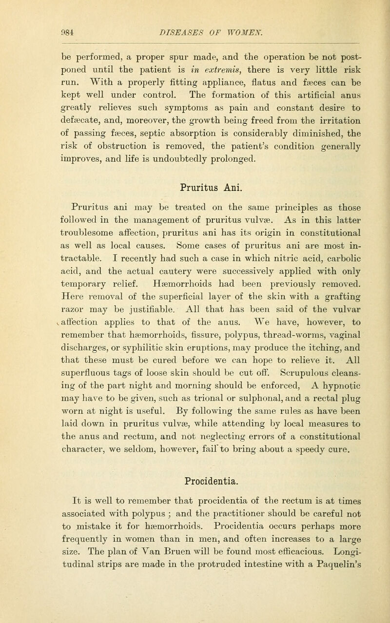 be performed, a proper spur made, and the operation be not post- poned until the patient is in extremis, there is very little risk run. With a properly fitting appliance, flatus and fseces can be kept well under control. The formation of this artificial anus greatly relieves such symptoms as pain and constant desire to deftecate, and, moreover, the growth being freed from the irritation of passing fseces, septic absorption is considerably diminished, the risk of obstruction is removed, the patient's condition generally improves, and life is undoubtedly prolonged. Pruritus Ani. Pruritus ani may be treated on the same pi-inciples as those followed in the management of pruritus vulvae. As in this latter troublesome afiection, pruritus ani has its origin in constitutional as well as local causes. Some cases of pruritus ani are most in- tractable. I recently had such a case in which nitric acid, carbolic acid, and the actual cautery were successively applied with only temporary relief. Haemorrhoids had been previously removed. Here removal of the superficial layer of the skin with a grafting razor may be justifiable. All that has been said of the vulvar ^ affection applies to that of the anus. We have, however, to remember that haemorrhoids, fissure, polypus, thread-worms, vaginal discharges, or syphilitic skin eruptions, may produce the itching, and that these must be cured before we can hope to relieve it. All superfluous tags of loose skin should be cut off. Scrupulous cleans- ing of the part night and morning should be enforced, A hypnotic may have to be given, such as trional or sulphonal, and a rectal plug worn at night is useful. By following the same rules as have been laid down in pruritus vulvae, while attending by local measures to the anus and rectum, and not neglecting errors of a constitutional character, we seldom, however, fail to bring about a speedy cure. Procidentia. It is well to remember that procidentia of the rectum is at times associated with polypus ; and the practitioner should be careful not to mistake it for haemorrhoids. Procidentia occurs perhaps more frequently in women than in men, and often increases to a large size. The plan of Van Bruen will be found most efl&cacious. Longi- tudinal strips are made in the protruded intestine with a Paquelin's