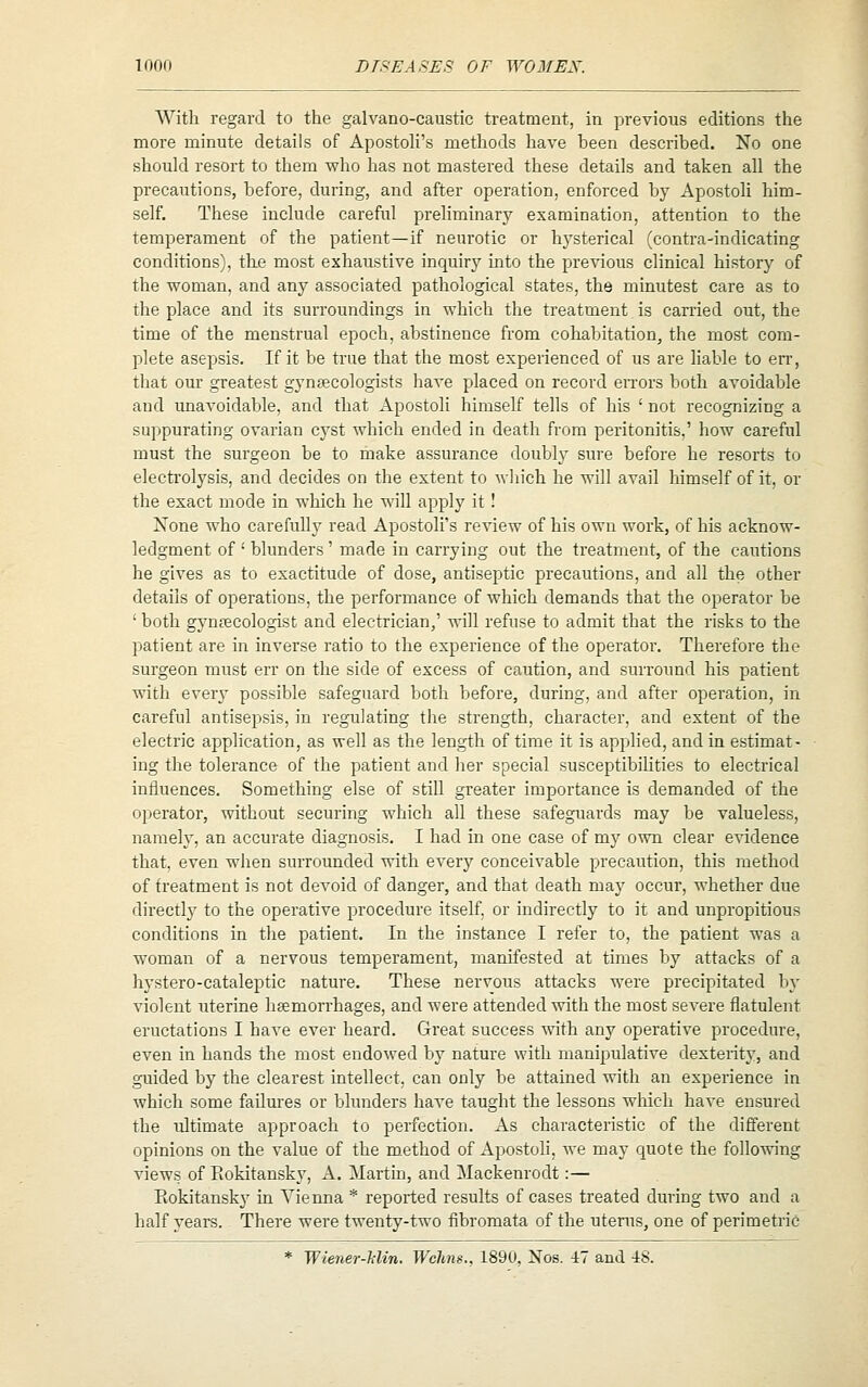 With regard to the galvano-caustic treatment, in previous editions the more minute details of Apostoli's methods have been described. No one should resort to them who has not mastered these details and taken all the precautions, before, during, and after operation, enforced by Apostoli him- self. These include careful preliminary examination, attention to the temperament of the patient—if neurotic or hysterical (contra-indicating conditions), the most exhaustive inquiry into the pre^^ous clinical history of the woman, and any associated pathological states, the minutest care as to the place and its surroundings in which the treatment is carried out, the time of the menstrual epoch, abstinence from cohabitation, the most com- plete asepsis. If it be true that the most experienced of us are liable to err, that our greatest gynaecologists have placed on record errors both avoidable and unavoidable, and that Apostoli himself tells of his ' not recognizing a suppurating ovarian cyst which ended in death from peritonitis,' how careful must the surgeon be to make assurance doubly sure before he resorts to electrolysis, and decides on the extent to wliich he will avail himself of it, or the exact mode in which he will apply it ! None who carefully read Apostoli's review of his own work, of his acknow- ledgment of ' blunders' made in carrying out the treatment, of the cautions he gives as to exactitude of dose, antiseptic precautions, and all the other details of operations, the performance of which demands that the operator be ' both gynpecologist and electrician,' will refuse to admit that the risks to the patient are in inverse ratio to the experience of the operatoi*. Therefore the surgeon must err on the side of excess of caution, and surround his patient with every possible safeguard both before, during, and after operation, in careful antisepsis, in regulating the strength, character, and extent of the electric application, as well as the length of time it is applied, and in estimat- ing the tolerance of the patient and her special susceptibihties to electrical influences. Something else of still greater importance is demanded of the operator, without securing which all these safeguards may be valueless, namely, an accurate diagnosis. I had in one case of xaj own clear e^'idence that, even when surrounded with every conceivable precaution, this method of treatment is not devoid of danger, and that death may occur, whether due directly to the operative procedure itself, or indirectly to it and unpropitious conditions in the patient. In the instance I refer to, the patient was a woman of a nervous temperament, manifested at times by attacks of a hystero-cataleptic nature. These nervous attacks were precipitated by violent uterine lisemorrhages, and were attended with the most severe flatulent eructations I have ever heard. Great success ^vith any operative procedure, even in hands the most endowed by nature with manipulative dexterity, and guided by the clearest intellect, can only be attained with an experience in which some failures or blunders have taught the lessons which have ensured the ultimate approach to perfection. As characteristic of the different opinions on the value of the method of ApostoH, we may quote the following views of Rokitansky, A. Martin, and Mackenrodt:— Eokitansky in Vienna * reported results of cases treated during two and a half years. There were twenty-two fibromata of the uterus, one of perimetric * Wiener-Min. Wclms., 1890, Nos. i~ and 48.